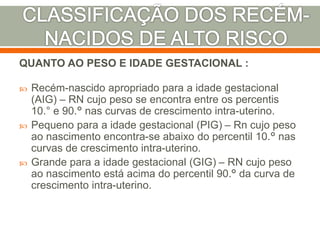 QUANTO AO PESO E IDADE GESTACIONAL :
 Recém-nascido apropriado para a idade gestacional
(AIG) – RN cujo peso se encontra entre os percentis
10.° e 90.° nas curvas de crescimento intra-uterino.
 Pequeno para a idade gestacional (PIG) – Rn cujo peso
ao nascimento encontra-se abaixo do percentil 10.° nas
curvas de crescimento intra-uterino.
 Grande para a idade gestacional (GIG) – RN cujo peso
ao nascimento está acima do percentil 90.° da curva de
crescimento intra-uterino.
 