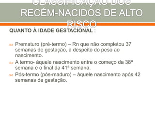 QUANTO À IDADE GESTACIONAL :
 Prematuro (pré-termo) – Rn que não completou 37
semanas de gestação, a despeito do peso ao
nascimento.
 A termo- àquele nascimento entre o começo da 38ª
semana e o final da 41ª semana.
 Pós-termo (pós-maduro) – àquele nascimento após 42
semanas de gestação.
 