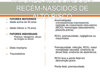  FATORES MATERNOS
 Idade acima de 40 anos
 Idade inferior a 16 anos
 FATORES INDIVIDUAIS:
o Pobreza, tabagismo, abuso
de drogas ou álcool
 Dieta imprópria
 Traumatistmo
Anormalidades
cromossômicas,macrossomia,
restrição do crescimento intra-uterino
(RCIU), hemorragia (descolamento,
placenta prévia)
RCIU, prematuridade, negligência ou
maus-tratos
Prematuridade, infecção, RCIU, maior
mortalidade neonatal, síndrome do
álcool fetal, síndrome de abstinência.
RCIU leve a perda fetal em
desnutrição grave
Perda fetal, prematuridade.
 