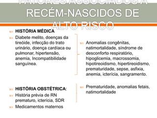  HISTÓRIA MÉDICA
 Diabete melito, doenças da
tireóide, infecção do trato
urinário, doença cardíaca ou
pulmonar, hipertensão,
anemia, Incompatibilidade
sanguínea.
 HISTÓRIA OBSTÉTRICA:
 História prévia de RN
prematuro, icterícia, SDR
 Medicamentos maternos
 Anomalias congênitas,
natimortalidade, síndrome de
desconforto respiratório,
hipoglicemia, macrossomia,
hipotireoidismo, hipertireoidismo,
prematuridade, sepse, asfixia,
anemia, icterícia, sangramento.
 Prematuridade, anomalias fetais,
natimortalidade
 