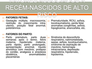  FATORES FETAIS:
 Gestação múltipla, macrossomia,
restrição do crescimento intra-
uterino, posição fetal anormal,
polidrâmnios
 FATORES DO PARTO:
 Parto prematuro, parto duas
semanas após o termo, febre
materna, hipotensão materna,
parto rápido, parto prolongado,
apresentação anormal, líquido
amniótico com mecônio, prolapso
do cordão, analgesia e anestesia
obstétrica, anormalidades
placentárias
 Prematuridade, RCIU, asfixia,
tocotraumatismo, perda fetal,
anomalias congênitas, asfixia,
hipoglicemia, anencefalia, etc.
 Síndrome do desconforto
respiratório, natimortalidade,
sepse, asfixia, tocotraumatismo,
síndrome da aspiração de
mecônio, hemorragia
intracraniana, depressão
respiratória, hipotensão,
hipotermia.
 