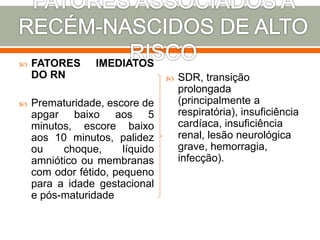  FATORES IMEDIATOS
DO RN
 Prematuridade, escore de
apgar baixo aos 5
minutos, escore baixo
aos 10 minutos, palidez
ou choque, líquido
amniótico ou membranas
com odor fétido, pequeno
para a idade gestacional
e pós-maturidade
 SDR, transição
prolongada
(principalmente a
respiratória), insuficiência
cardíaca, insuficiência
renal, lesão neurológica
grave, hemorragia,
infecção).
 