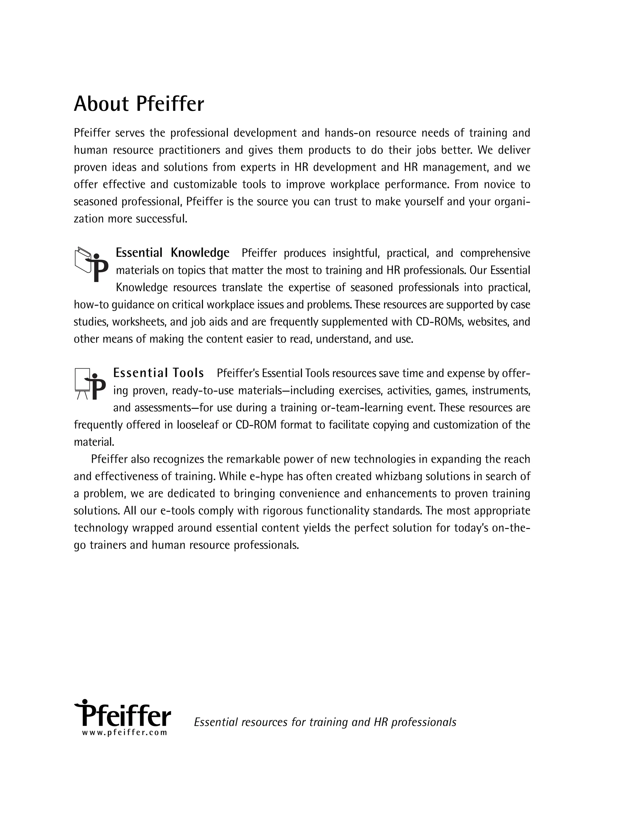 About Pfeiffer
Pfeiffer serves the professional development and hands-on resource needs of training and
human resource practitioners and gives them products to do their jobs better. We deliver
proven ideas and solutions from experts in HR development and HR management, and we
offer effective and customizable tools to improve workplace performance. From novice to
seasoned professional, Pfeiffer is the source you can trust to make yourself and your organi-
zation more successful.
Essential Knowledge Pfeiffer produces insightful, practical, and comprehensive
materials on topics that matter the most to training and HR professionals. Our Essential
Knowledge resources translate the expertise of seasoned professionals into practical,
how-to guidance on critical workplace issues and problems. These resources are supported by case
studies, worksheets, and job aids and are frequently supplemented with CD-ROMs, websites, and
other means of making the content easier to read, understand, and use.
Essential Tools Pfeiffer’s Essential Tools resources save time and expense by offer-
ing proven, ready-to-use materials—including exercises, activities, games, instruments,
and assessments—for use during a training or-team-learning event. These resources are
frequently offered in looseleaf or CD-ROM format to facilitate copying and customization of the
material.
Pfeiffer also recognizes the remarkable power of new technologies in expanding the reach
and effectiveness of training. While e-hype has often created whizbang solutions in search of
a problem, we are dedicated to bringing convenience and enhancements to proven training
solutions. All our e-tools comply with rigorous functionality standards. The most appropriate
technology wrapped around essential content yields the perfect solution for today’s on-the-
go trainers and human resource professionals.
Essential resources for training and HR professionals
w w w. p f e i f f e r. c o m
ffirs.indd iv
ffirs.indd iv 8/22/08 5:27:27 PM
8/22/08 5:27:27 PM
 