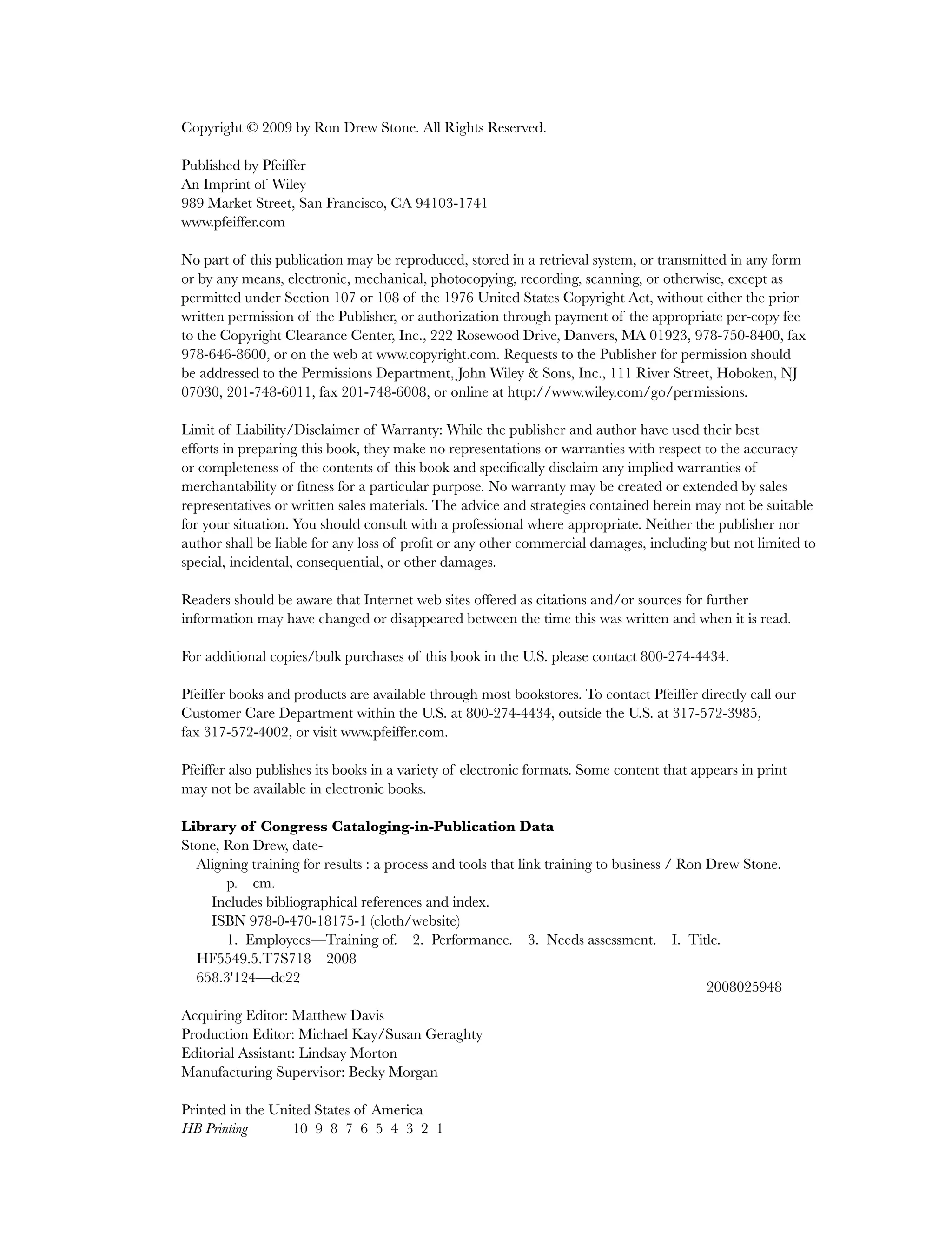 Copyright © 2009 by Ron Drew Stone. All Rights Reserved.
Published by Pfeiffer
An Imprint of Wiley
989 Market Street, San Francisco, CA 94103-1741
www.pfeiffer.com
No part of this publication may be reproduced, stored in a retrieval system, or transmitted in any form
or by any means, electronic, mechanical, photocopying, recording, scanning, or otherwise, except as
permitted under Section 107 or 108 of the 1976 United States Copyright Act, without either the prior
written permission of the Publisher, or authorization through payment of the appropriate per-copy fee
to the Copyright Clearance Center, Inc., 222 Rosewood Drive, Danvers, MA 01923, 978-750-8400, fax
978-646-8600, or on the web at www.copyright.com. Requests to the Publisher for permission should
be addressed to the Permissions Department, John Wiley & Sons, Inc., 111 River Street, Hoboken, NJ
07030, 201-748-6011, fax 201-748-6008, or online at http://www.wiley.com/go/permissions.
Limit of Liability/Disclaimer of Warranty: While the publisher and author have used their best
efforts in preparing this book, they make no representations or warranties with respect to the accuracy
or completeness of the contents of this book and specifically disclaim any implied warranties of
merchantability or fitness for a particular purpose. No warranty may be created or extended by sales
representatives or written sales materials. The advice and strategies contained herein may not be suitable
for your situation. You should consult with a professional where appropriate. Neither the publisher nor
author shall be liable for any loss of profit or any other commercial damages, including but not limited to
special, incidental, consequential, or other damages.
Readers should be aware that Internet web sites offered as citations and/or sources for further
information may have changed or disappeared between the time this was written and when it is read.
For additional copies/bulk purchases of this book in the U.S. please contact 800-274-4434.
Pfeiffer books and products are available through most bookstores. To contact Pfeiffer directly call our
Customer Care Department within the U.S. at 800-274-4434, outside the U.S. at 317-572-3985,
fax 317-572-4002, or visit www.pfeiffer.com.
Pfeiffer also publishes its books in a variety of electronic formats. Some content that appears in print
may not be available in electronic books.
Library of Congress Cataloging-in-Publication Data
Stone, Ron Drew, date-
Aligning training for results : a process and tools that link training to business / Ron Drew Stone.
p. cm.
Includes bibliographical references and index.
ISBN 978-0-470-18175-1 (cloth/website)
1. Employees—Training of. 2. Performance. 3. Needs assessment. I. Title.
HF5549.5.T7S718 2008
658.3'124—dc22
2008025948
Acquiring Editor: Matthew Davis
Production Editor: Michael Kay/Susan Geraghty
Editorial Assistant: Lindsay Morton
Manufacturing Supervisor: Becky Morgan
Printed in the United States of America
HB Printing 10 9 8 7 6 5 4 3 2 1
ffirs.indd vi
ffirs.indd vi 8/22/08 5:27:29 PM
8/22/08 5:27:29 PM
 