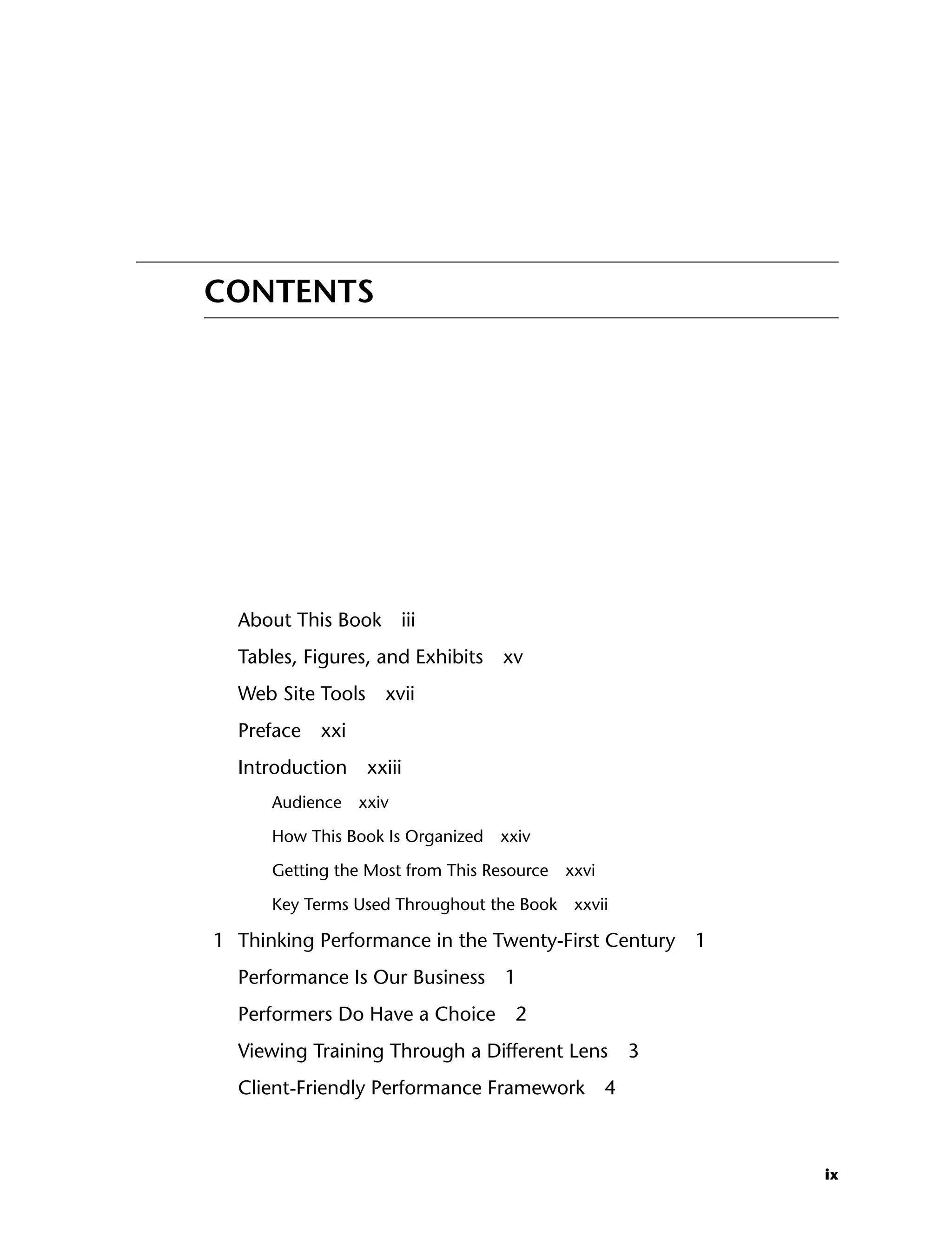 ix
CONTENTS
About This Book iii
Tables, Figures, and Exhibits xv
Web Site Tools xvii
Preface xxi
Introduction xxiii
Audience xxiv
How This Book Is Organized xxiv
Getting the Most from This Resource xxvi
Key Terms Used Throughout the Book xxvii
1 Thinking Performance in the Twenty-First Century 1
Performance Is Our Business 1
Performers Do Have a Choice 2
Viewing Training Through a Different Lens 3
Client-Friendly Performance Framework 4
ftoc.indd ix
ftoc.indd ix 8/22/08 5:25:58 PM
8/22/08 5:25:58 PM
 