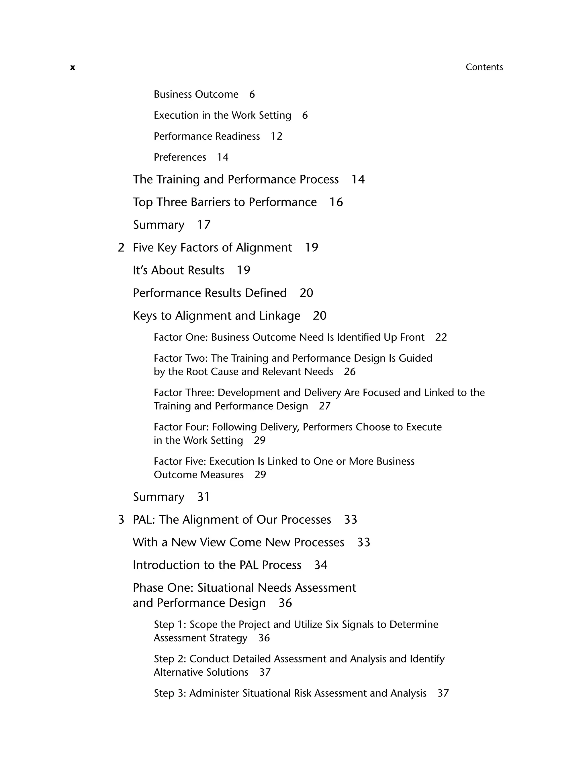 x Contents
Business Outcome 6
Execution in the Work Setting 6
Performance Readiness 12
Preferences 14
The Training and Performance Process 14
Top Three Barriers to Performance 16
Summary 17
2 Five Key Factors of Alignment 19
It’s About Results 19
Performance Results Defined 20
Keys to Alignment and Linkage 20
Factor One: Business Outcome Need Is Identified Up Front 22
Factor Two: The Training and Performance Design Is Guided
by the Root Cause and Relevant Needs 26
Factor Three: Development and Delivery Are Focused and Linked to the
Training and Performance Design 27
Factor Four: Following Delivery, Performers Choose to Execute
in the Work Setting 29
Factor Five: Execution Is Linked to One or More Business
Outcome Measures 29
Summary 31
3 PAL: The Alignment of Our Processes 33
With a New View Come New Processes 33
Introduction to the PAL Process 34
Phase One: Situational Needs Assessment
and Performance Design 36
Step 1: Scope the Project and Utilize Six Signals to Determine
Assessment Strategy 36
Step 2: Conduct Detailed Assessment and Analysis and Identify
Alternative Solutions 37
Step 3: Administer Situational Risk Assessment and Analysis 37
ftoc.indd x
ftoc.indd x 8/22/08 5:25:59 PM
8/22/08 5:25:59 PM
 
