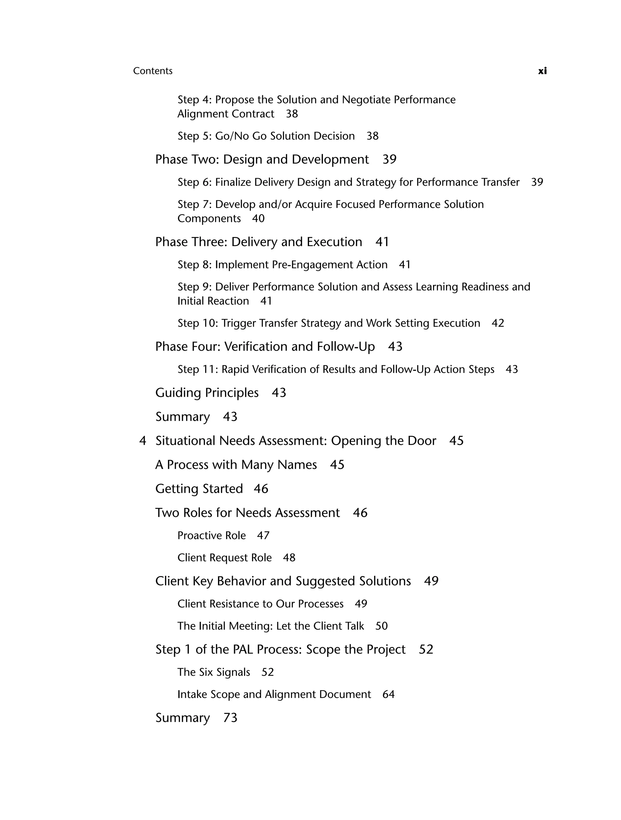 Contents xi
Step 4: Propose the Solution and Negotiate Performance
Alignment Contract 38
Step 5: Go/No Go Solution Decision 38
Phase Two: Design and Development 39
Step 6: Finalize Delivery Design and Strategy for Performance Transfer 39
Step 7: Develop and/or Acquire Focused Performance Solution
Components 40
Phase Three: Delivery and Execution 41
Step 8: Implement Pre-Engagement Action 41
Step 9: Deliver Performance Solution and Assess Learning Readiness and
Initial Reaction 41
Step 10: Trigger Transfer Strategy and Work Setting Execution 42
Phase Four: Verification and Follow-Up 43
Step 11: Rapid Verification of Results and Follow-Up Action Steps 43
Guiding Principles 43
Summary 43
4 Situational Needs Assessment: Opening the Door 45
A Process with Many Names 45
Getting Started 46
Two Roles for Needs Assessment 46
Proactive Role 47
Client Request Role 48
Client Key Behavior and Suggested Solutions 49
Client Resistance to Our Processes 49
The Initial Meeting: Let the Client Talk 50
Step 1 of the PAL Process: Scope the Project 52
The Six Signals 52
Intake Scope and Alignment Document 64
Summary 73
ftoc.indd xi
ftoc.indd xi 8/22/08 5:25:59 PM
8/22/08 5:25:59 PM
 