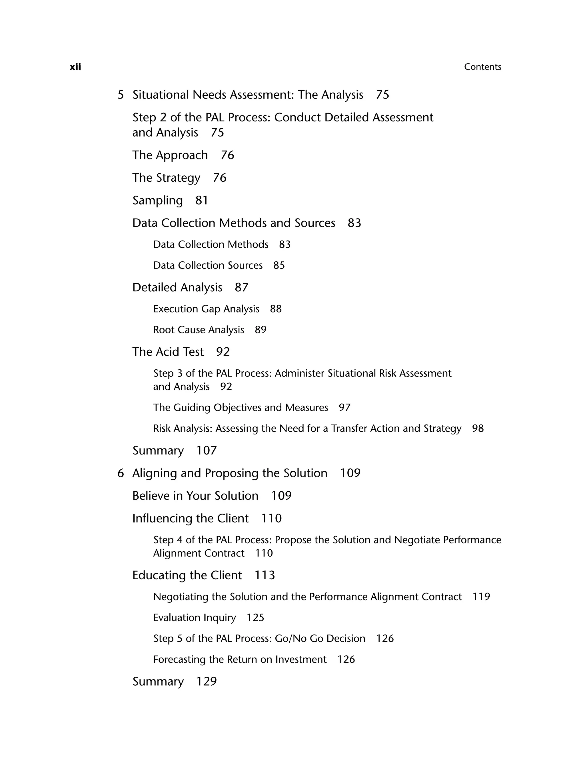 xii Contents
5 Situational Needs Assessment: The Analysis 75
Step 2 of the PAL Process: Conduct Detailed Assessment
and Analysis 75
The Approach 76
The Strategy 76
Sampling 81
Data Collection Methods and Sources 83
Data Collection Methods 83
Data Collection Sources 85
Detailed Analysis 87
Execution Gap Analysis 88
Root Cause Analysis 89
The Acid Test 92
Step 3 of the PAL Process: Administer Situational Risk Assessment
and Analysis 92
The Guiding Objectives and Measures 97
Risk Analysis: Assessing the Need for a Transfer Action and Strategy 98
Summary 107
6 Aligning and Proposing the Solution 109
Believe in Your Solution 109
Influencing the Client 110
Step 4 of the PAL Process: Propose the Solution and Negotiate Performance
Alignment Contract 110
Educating the Client 113
Negotiating the Solution and the Performance Alignment Contract 119
Evaluation Inquiry 125
Step 5 of the PAL Process: Go/No Go Decision 126
Forecasting the Return on Investment 126
Summary 129
ftoc.indd xii
ftoc.indd xii 8/22/08 5:25:59 PM
8/22/08 5:25:59 PM
 