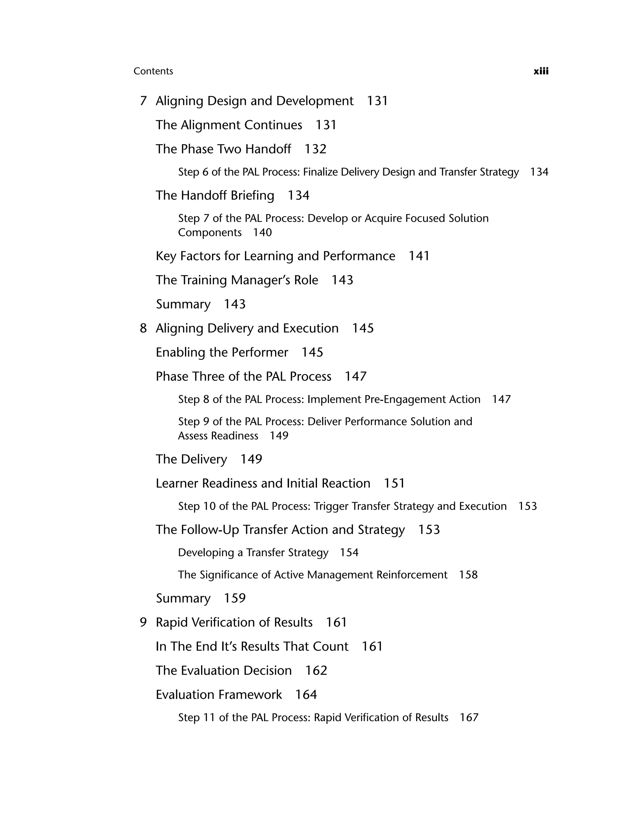 Contents xiii
7 Aligning Design and Development 131
The Alignment Continues 131
The Phase Two Handoff 132
Step 6 of the PAL Process: Finalize Delivery Design and Transfer Strategy 134
The Handoff Briefing 134
Step 7 of the PAL Process: Develop or Acquire Focused Solution
Components 140
Key Factors for Learning and Performance 141
The Training Manager’s Role 143
Summary 143
8 Aligning Delivery and Execution 145
Enabling the Performer 145
Phase Three of the PAL Process 147
Step 8 of the PAL Process: Implement Pre-Engagement Action 147
Step 9 of the PAL Process: Deliver Performance Solution and
Assess Readiness 149
The Delivery 149
Learner Readiness and Initial Reaction 151
Step 10 of the PAL Process: Trigger Transfer Strategy and Execution 153
The Follow-Up Transfer Action and Strategy 153
Developing a Transfer Strategy 154
The Significance of Active Management Reinforcement 158
Summary 159
9 Rapid Verification of Results 161
In The End It’s Results That Count 161
The Evaluation Decision 162
Evaluation Framework 164
Step 11 of the PAL Process: Rapid Verification of Results 167
ftoc.indd xiii
ftoc.indd xiii 8/22/08 5:25:59 PM
8/22/08 5:25:59 PM
 