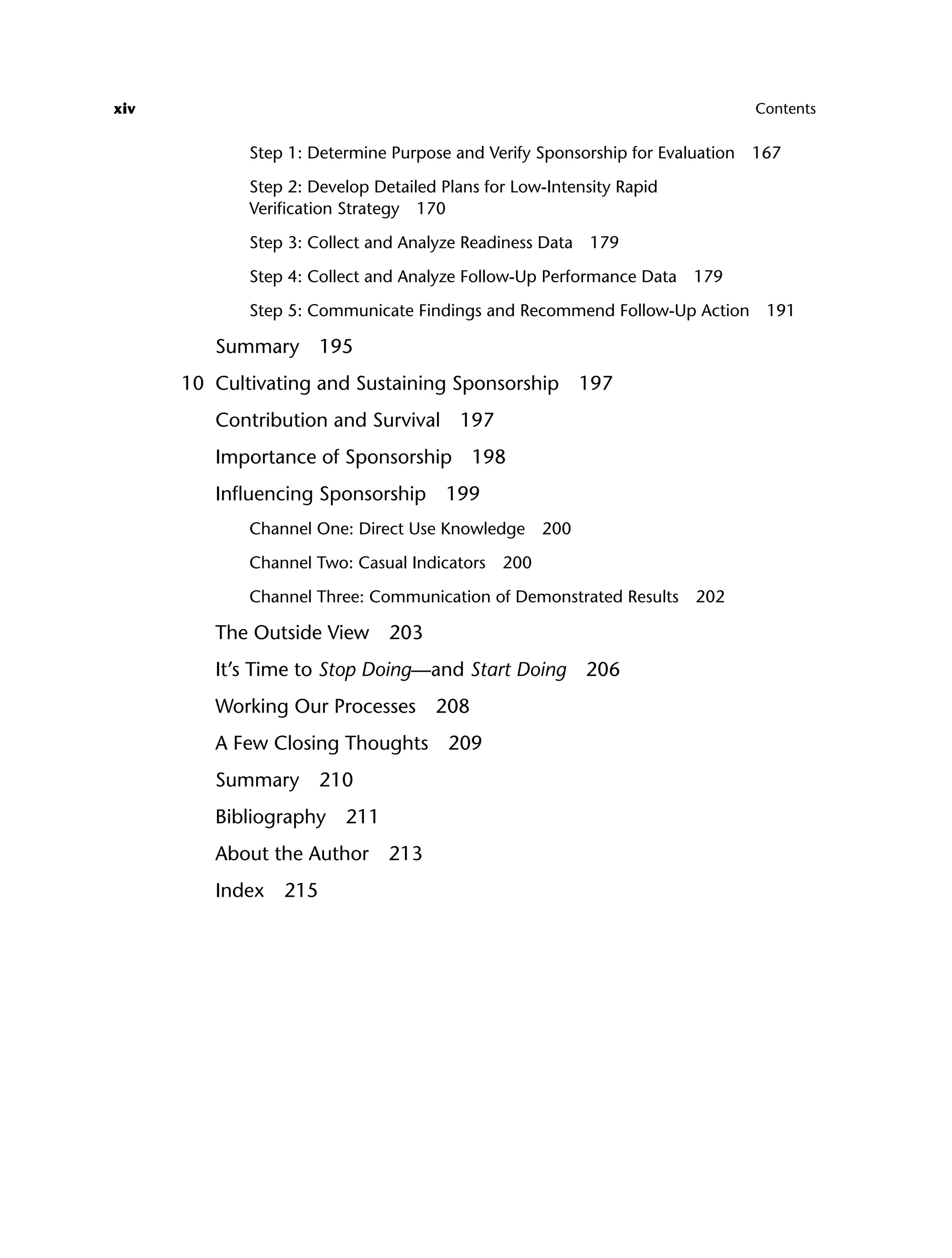 xiv Contents
Step 1: Determine Purpose and Verify Sponsorship for Evaluation 167
Step 2: Develop Detailed Plans for Low-Intensity Rapid
Verification Strategy 170
Step 3: Collect and Analyze Readiness Data 179
Step 4: Collect and Analyze Follow-Up Performance Data 179
Step 5: Communicate Findings and Recommend Follow-Up Action 191
Summary 195
10 Cultivating and Sustaining Sponsorship 197
Contribution and Survival 197
Importance of Sponsorship 198
Influencing Sponsorship 199
Channel One: Direct Use Knowledge 200
Channel Two: Casual Indicators 200
Channel Three: Communication of Demonstrated Results 202
The Outside View 203
It’s Time to Stop Doing—and Start Doing 206
Working Our Processes 208
A Few Closing Thoughts 209
Summary 210
Bibliography 211
About the Author 213
Index 215
ftoc.indd xiv
ftoc.indd xiv 8/22/08 5:26:00 PM
8/22/08 5:26:00 PM
 