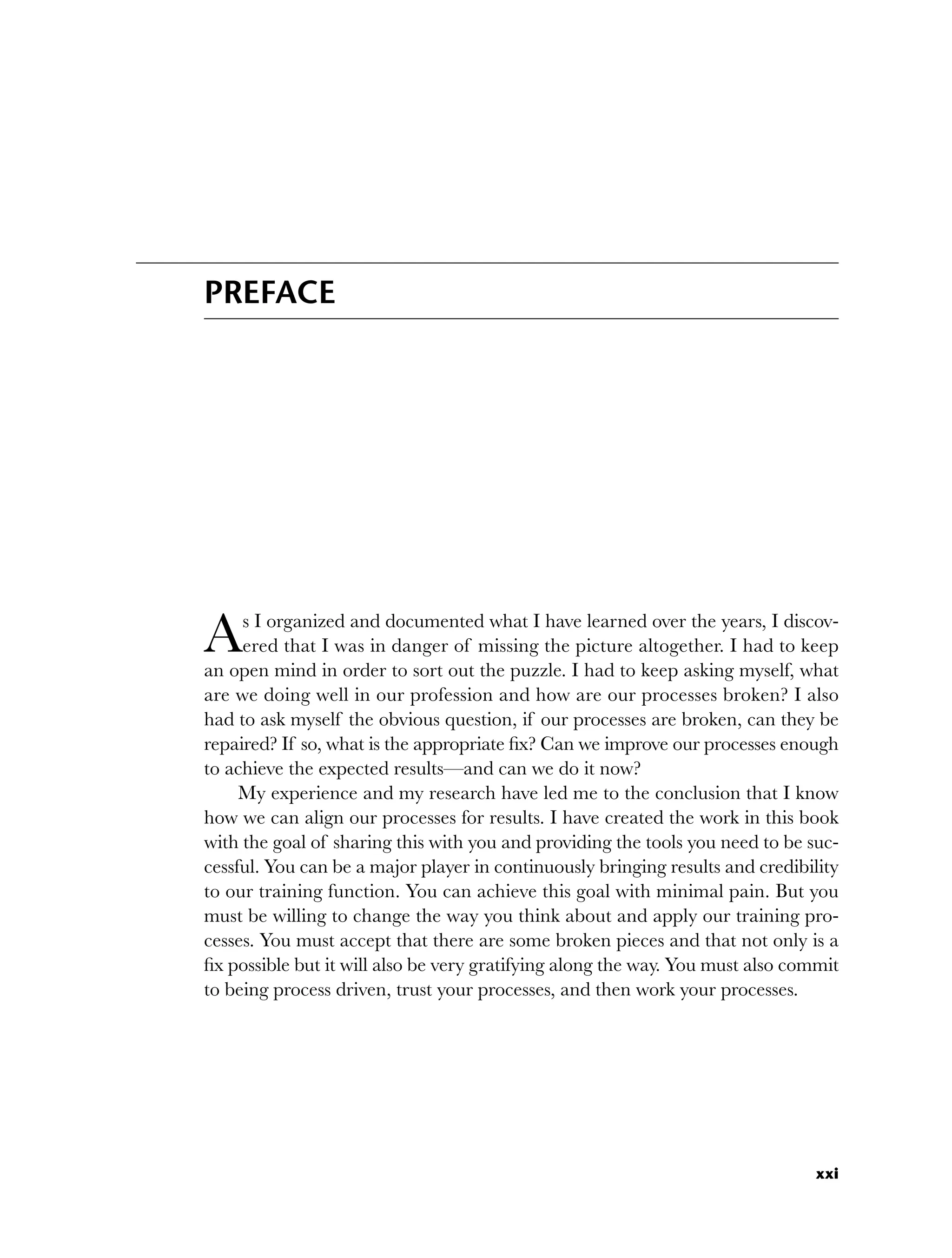 xxi
PREFACE
As I organized and documented what I have learned over the years, I discov-
ered that I was in danger of missing the picture altogether. I had to keep
an open mind in order to sort out the puzzle. I had to keep asking myself, what
are we doing well in our profession and how are our processes broken? I also
had to ask myself the obvious question, if our processes are broken, can they be
repaired? If so, what is the appropriate fix? Can we improve our processes enough
to achieve the expected results—and can we do it now?
My experience and my research have led me to the conclusion that I know
how we can align our processes for results. I have created the work in this book
with the goal of sharing this with you and providing the tools you need to be suc-
cessful. You can be a major player in continuously bringing results and credibility
to our training function. You can achieve this goal with minimal pain. But you
must be willing to change the way you think about and apply our training pro-
cesses. You must accept that there are some broken pieces and that not only is a
fix possible but it will also be very gratifying along the way. You must also commit
to being process driven, trust your processes, and then work your processes.
fpref.indd xxi
fpref.indd xxi 8/22/08 5:26:54 PM
8/22/08 5:26:54 PM
 