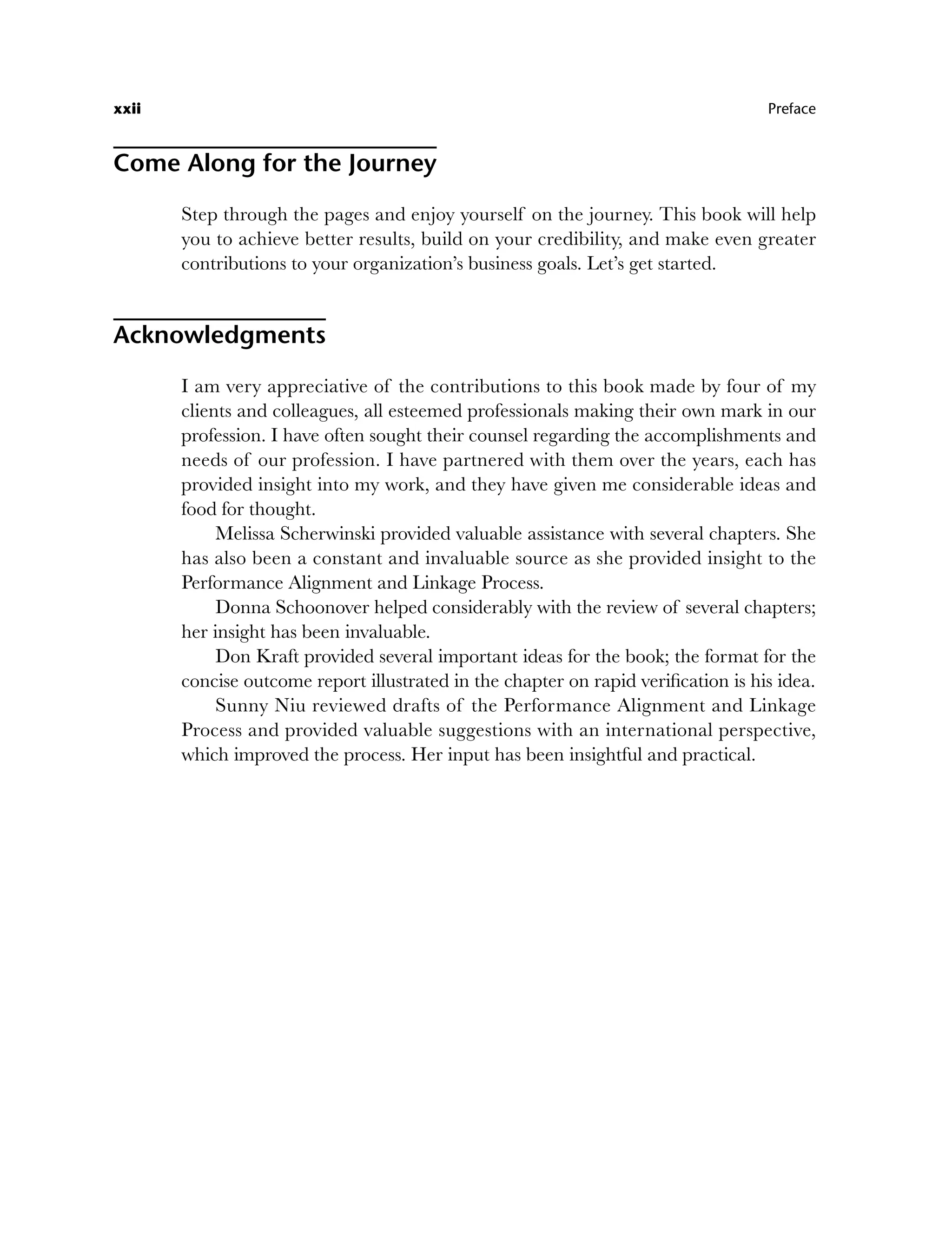Come Along for the Journey
Step through the pages and enjoy yourself on the journey. This book will help
you to achieve better results, build on your credibility, and make even greater
contributions to your organization’s business goals. Let’s get started.
Acknowledgments
I am very appreciative of the contributions to this book made by four of my
clients and colleagues, all esteemed professionals making their own mark in our
profession. I have often sought their counsel regarding the accomplishments and
needs of our profession. I have partnered with them over the years, each has
provided insight into my work, and they have given me considerable ideas and
food for thought.
Melissa Scherwinski provided valuable assistance with several chapters. She
has also been a constant and invaluable source as she provided insight to the
Performance Alignment and Linkage Process.
Donna Schoonover helped considerably with the review of several chapters;
her insight has been invaluable.
Don Kraft provided several important ideas for the book; the format for the
concise outcome report illustrated in the chapter on rapid verification is his idea.
Sunny Niu reviewed drafts of the Performance Alignment and Linkage
Process and provided valuable suggestions with an international perspective,
which improved the process. Her input has been insightful and practical.
xxii Preface
fpref.indd xxii
fpref.indd xxii 8/22/08 5:26:54 PM
8/22/08 5:26:54 PM
 