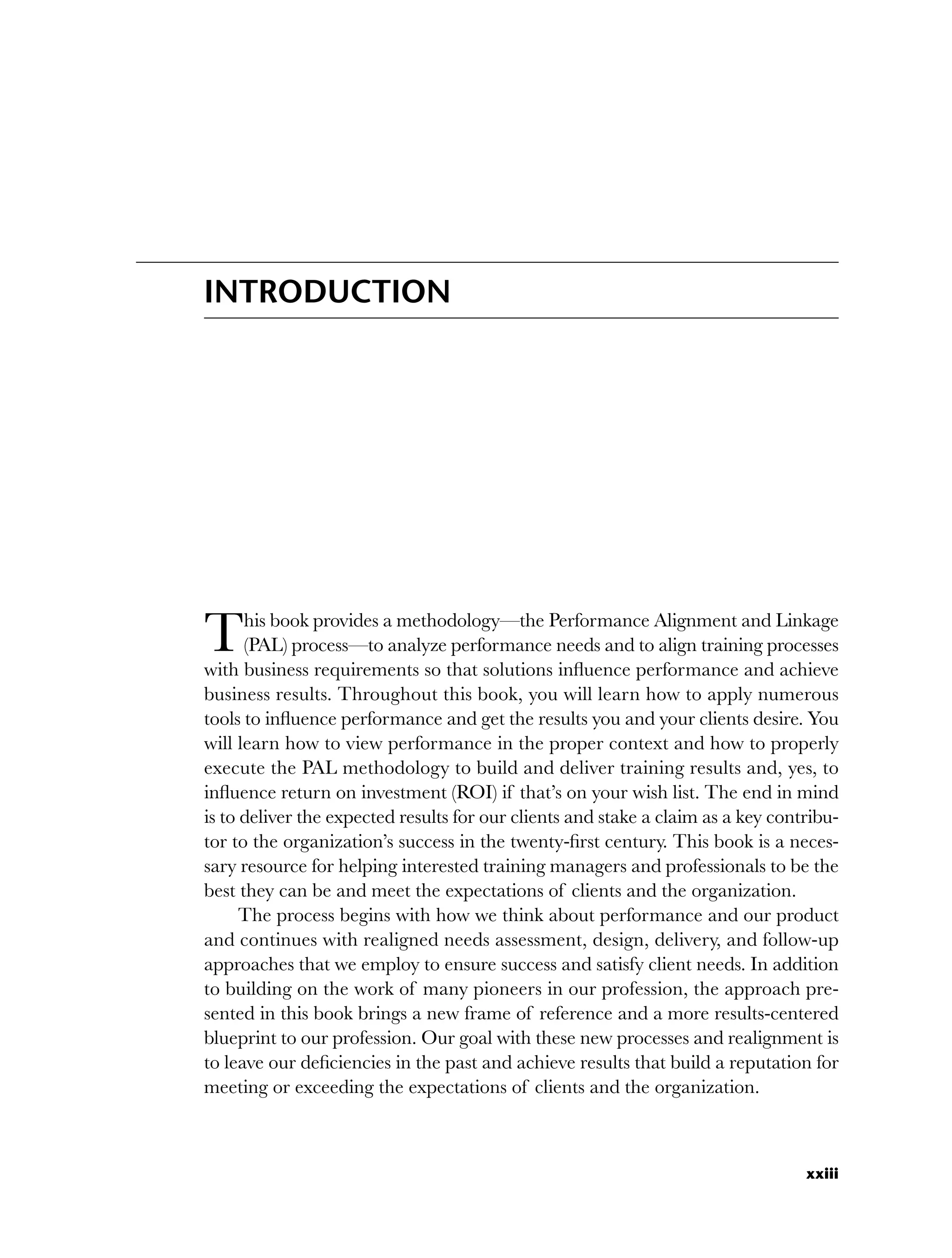 xxiii
INTRODUCTION
This book provides a methodology—the Performance Alignment and Linkage
(PAL) process—to analyze performance needs and to align training processes
with business requirements so that solutions influence performance and achieve
business results. Throughout this book, you will learn how to apply numerous
tools to influence performance and get the results you and your clients desire. You
will learn how to view performance in the proper context and how to properly
execute the PAL methodology to build and deliver training results and, yes, to
influence return on investment (ROI) if that’s on your wish list. The end in mind
is to deliver the expected results for our clients and stake a claim as a key contribu-
tor to the organization’s success in the twenty-first century. This book is a neces-
sary resource for helping interested training managers and professionals to be the
best they can be and meet the expectations of clients and the organization.
The process begins with how we think about performance and our product
and continues with realigned needs assessment, design, delivery, and follow-up
approaches that we employ to ensure success and satisfy client needs. In addition
to building on the work of many pioneers in our profession, the approach pre-
sented in this book brings a new frame of reference and a more results-centered
blueprint to our profession. Our goal with these new processes and realignment is
to leave our deficiencies in the past and achieve results that build a reputation for
meeting or exceeding the expectations of clients and the organization.
flast.indd xxiii
flast.indd xxiii 8/22/08 5:26:32 PM
8/22/08 5:26:32 PM
 