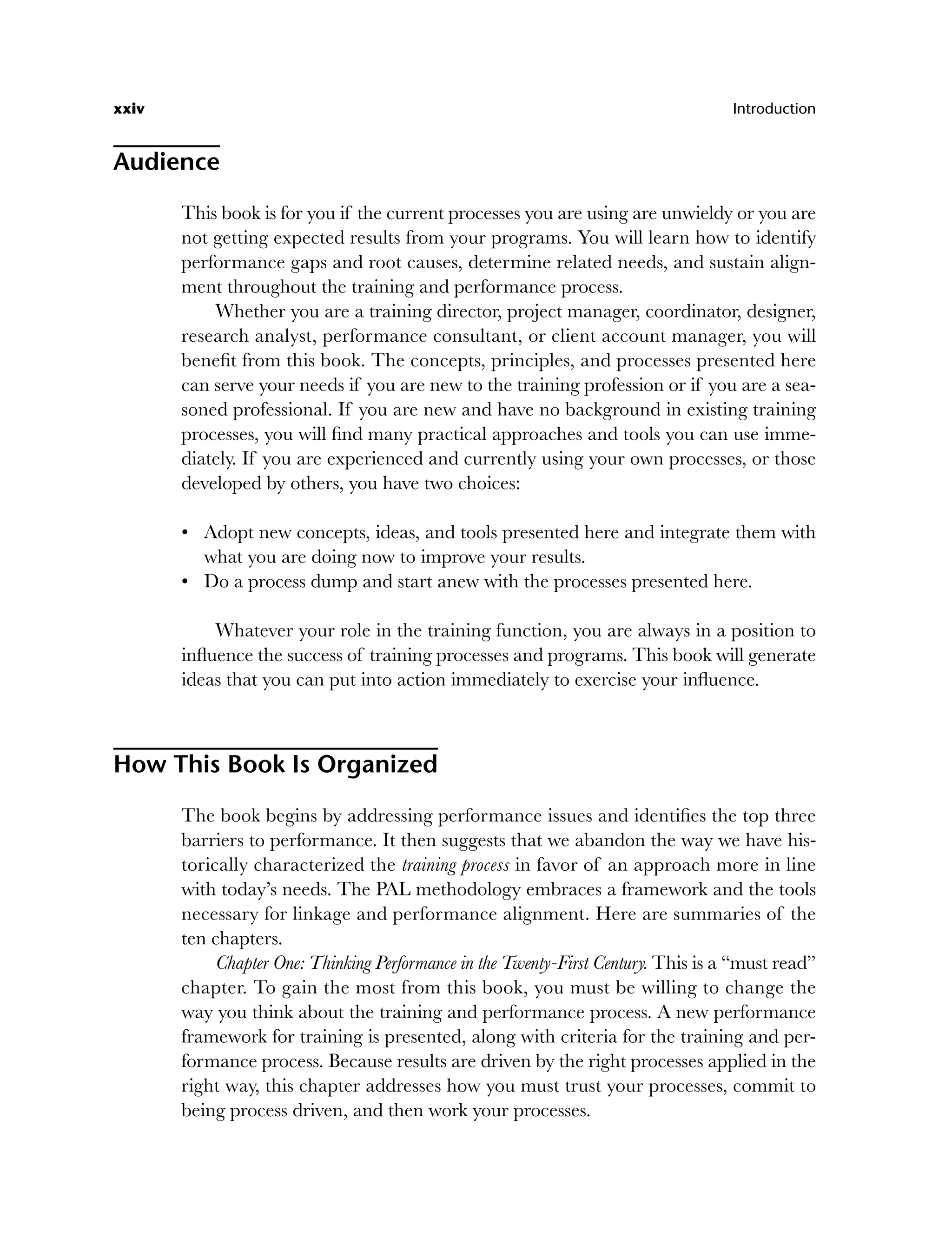 xxiv Introduction
Audience
This book is for you if the current processes you are using are unwieldy or you are
not getting expected results from your programs. You will learn how to identify
performance gaps and root causes, determine related needs, and sustain align-
ment throughout the training and performance process.
Whether you are a training director, project manager, coordinator, designer,
research analyst, performance consultant, or client account manager, you will
benefit from this book. The concepts, principles, and processes presented here
can serve your needs if you are new to the training profession or if you are a sea-
soned professional. If you are new and have no background in existing training
processes, you will find many practical approaches and tools you can use imme-
diately. If you are experienced and currently using your own processes, or those
developed by others, you have two choices:
Adopt new concepts, ideas, and tools presented here and integrate them with
what you are doing now to improve your results.
Do a process dump and start anew with the processes presented here.
Whatever your role in the training function, you are always in a position to
influence the success of training processes and programs. This book will generate
ideas that you can put into action immediately to exercise your influence.
How This Book Is Organized
The book begins by addressing performance issues and identifies the top three
barriers to performance. It then suggests that we abandon the way we have his-
torically characterized the training process in favor of an approach more in line
with today’s needs. The PAL methodology embraces a framework and the tools
necessary for linkage and performance alignment. Here are summaries of the
ten chapters.
Chapter One: Thinking Performance in the Twenty-First Century. This is a “must read”
chapter. To gain the most from this book, you must be willing to change the
way you think about the training and performance process. A new performance
framework for training is presented, along with criteria for the training and per-
formance process. Because results are driven by the right processes applied in the
right way, this chapter addresses how you must trust your processes, commit to
being process driven, and then work your processes.
•
•
flast.indd xxiv
flast.indd xxiv 8/22/08 5:26:32 PM
8/22/08 5:26:32 PM
 