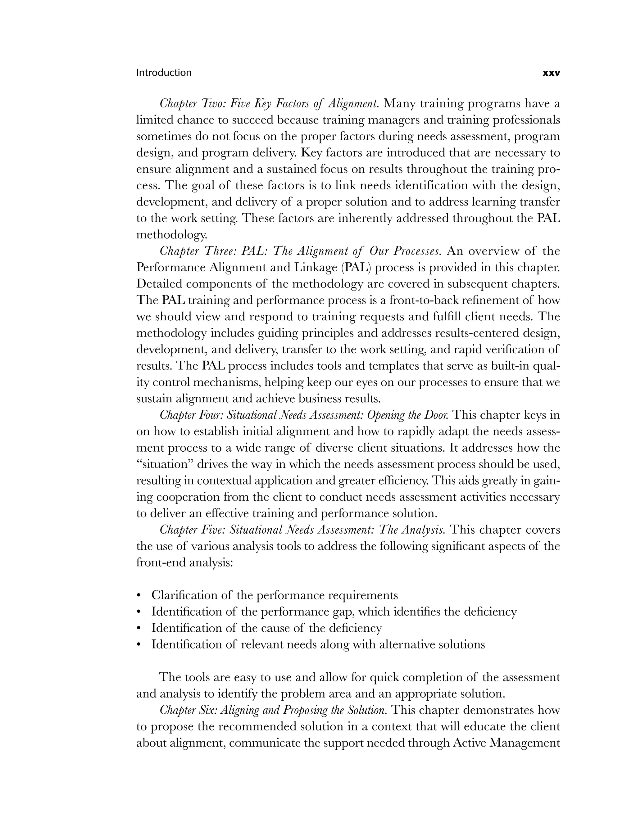 Introduction xxv
Chapter Two: Five Key Factors of Alignment. Many training programs have a
limited chance to succeed because training managers and training professionals
sometimes do not focus on the proper factors during needs assessment, program
design, and program delivery. Key factors are introduced that are necessary to
ensure alignment and a sustained focus on results throughout the training pro-
cess. The goal of these factors is to link needs identification with the design,
development, and delivery of a proper solution and to address learning transfer
to the work setting. These factors are inherently addressed throughout the PAL
methodology.
Chapter Three: PAL: The Alignment of Our Processes. An overview of the
Performance Alignment and Linkage (PAL) process is provided in this chapter.
Detailed components of the methodology are covered in subsequent chapters.
The PAL training and performance process is a front-to-back refinement of how
we should view and respond to training requests and fulfill client needs. The
methodology includes guiding principles and addresses results-centered design,
development, and delivery, transfer to the work setting, and rapid verification of
results. The PAL process includes tools and templates that serve as built-in qual-
ity control mechanisms, helping keep our eyes on our processes to ensure that we
sustain alignment and achieve business results.
Chapter Four: Situational Needs Assessment: Opening the Door. This chapter keys in
on how to establish initial alignment and how to rapidly adapt the needs assess-
ment process to a wide range of diverse client situations. It addresses how the
“situation” drives the way in which the needs assessment process should be used,
resulting in contextual application and greater efficiency. This aids greatly in gain-
ing cooperation from the client to conduct needs assessment activities necessary
to deliver an effective training and performance solution.
Chapter Five: Situational Needs Assessment: The Analysis. This chapter covers
the use of various analysis tools to address the following significant aspects of the
front-end analysis:
Clarification of the performance requirements
Identification of the performance gap, which identifies the deficiency
Identification of the cause of the deficiency
Identification of relevant needs along with alternative solutions
The tools are easy to use and allow for quick completion of the assessment
and analysis to identify the problem area and an appropriate solution.
Chapter Six: Aligning and Proposing the Solution. This chapter demonstrates how
to propose the recommended solution in a context that will educate the client
about alignment, communicate the support needed through Active Management
•
•
•
•
flast.indd xxv
flast.indd xxv 8/22/08 5:26:33 PM
8/22/08 5:26:33 PM
 