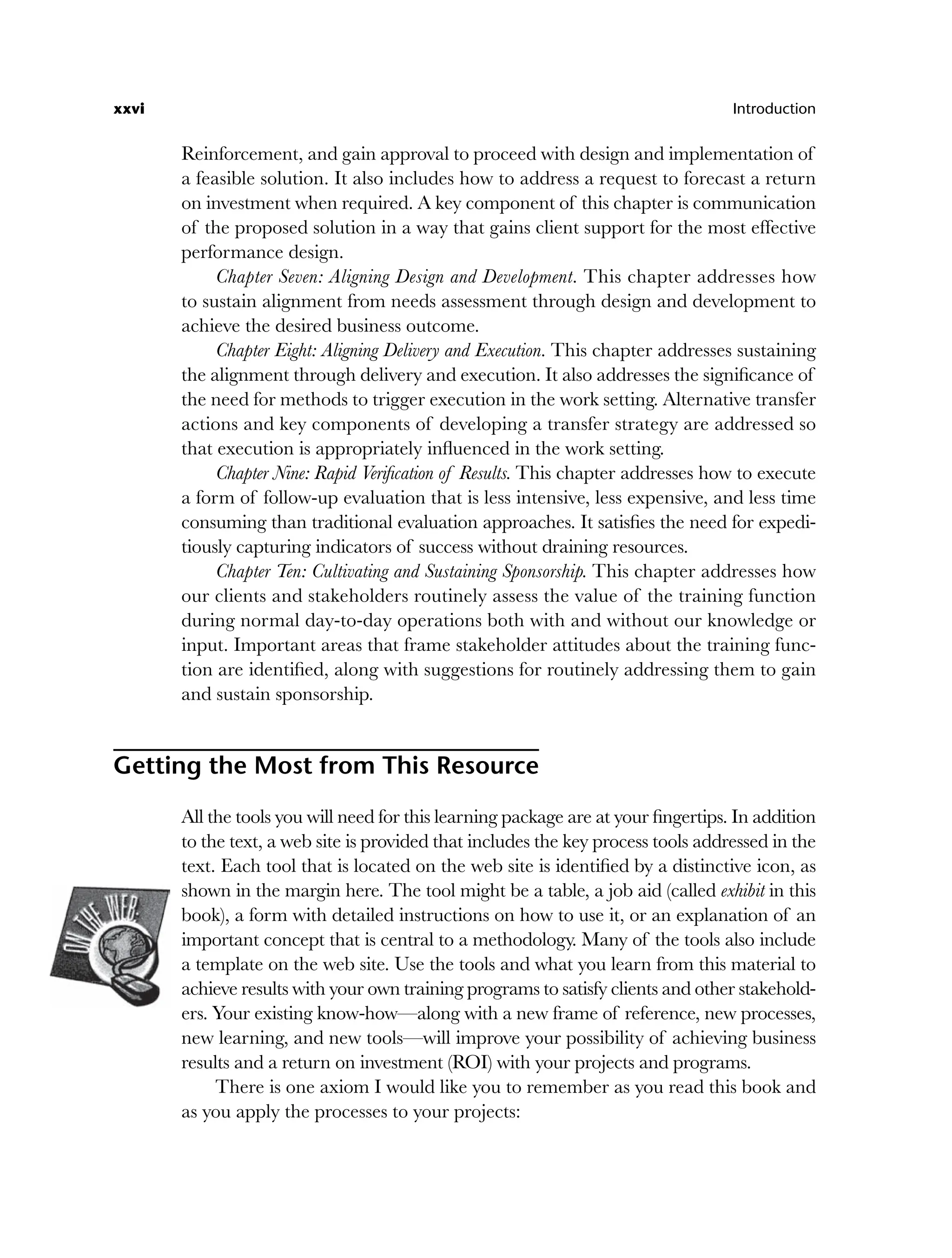 xxvi Introduction
Reinforcement, and gain approval to proceed with design and implementation of
a feasible solution. It also includes how to address a request to forecast a return
on investment when required. A key component of this chapter is communication
of the proposed solution in a way that gains client support for the most effective
performance design.
Chapter Seven: Aligning Design and Development. This chapter addresses how
to sustain alignment from needs assessment through design and development to
achieve the desired business outcome.
Chapter Eight: Aligning Delivery and Execution. This chapter addresses sustaining
the alignment through delivery and execution. It also addresses the significance of
the need for methods to trigger execution in the work setting. Alternative transfer
actions and key components of developing a transfer strategy are addressed so
that execution is appropriately influenced in the work setting.
Chapter Nine: Rapid Verification of Results. This chapter addresses how to execute
a form of follow-up evaluation that is less intensive, less expensive, and less time
consuming than traditional evaluation approaches. It satisfies the need for expedi-
tiously capturing indicators of success without draining resources.
Chapter Ten: Cultivating and Sustaining Sponsorship. This chapter addresses how
our clients and stakeholders routinely assess the value of the training function
during normal day-to-day operations both with and without our knowledge or
input. Important areas that frame stakeholder attitudes about the training func-
tion are identified, along with suggestions for routinely addressing them to gain
and sustain sponsorship.
Getting the Most from This Resource
All the tools you will need for this learning package are at your fingertips. In addition
to the text, a web site is provided that includes the key process tools addressed in the
text. Each tool that is located on the web site is identified by a distinctive icon, as
shown in the margin here. The tool might be a table, a job aid (called exhibit in this
book), a form with detailed instructions on how to use it, or an explanation of an
important concept that is central to a methodology. Many of the tools also include
a template on the web site. Use the tools and what you learn from this material to
achieve results with your own training programs to satisfy clients and other stakehold-
ers. Your existing know-how—along with a new frame of reference, new processes,
new learning, and new tools—will improve your possibility of achieving business
results and a return on investment (ROI) with your projects and programs.
There is one axiom I would like you to remember as you read this book and
as you apply the processes to your projects:
flast.indd xxvi
flast.indd xxvi 8/22/08 5:26:33 PM
8/22/08 5:26:33 PM
 