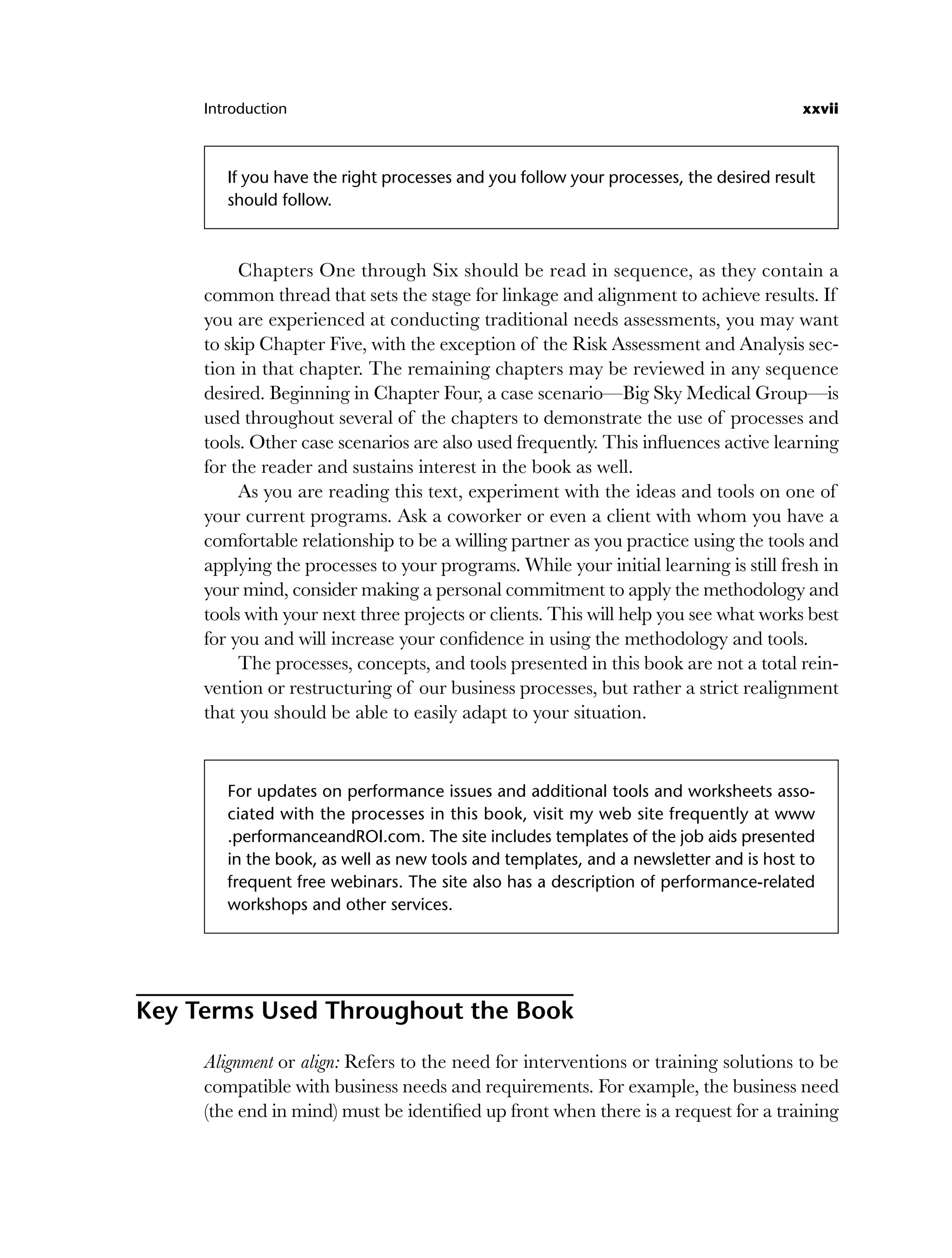 Introduction xxvii
If you have the right processes and you follow your processes, the desired result
should follow.
Chapters One through Six should be read in sequence, as they contain a
common thread that sets the stage for linkage and alignment to achieve results. If
you are experienced at conducting traditional needs assessments, you may want
to skip Chapter Five, with the exception of the Risk Assessment and Analysis sec-
tion in that chapter. The remaining chapters may be reviewed in any sequence
desired. Beginning in Chapter Four, a case scenario—Big Sky Medical Group—is
used throughout several of the chapters to demonstrate the use of processes and
tools. Other case scenarios are also used frequently. This influences active learning
for the reader and sustains interest in the book as well.
As you are reading this text, experiment with the ideas and tools on one of
your current programs. Ask a coworker or even a client with whom you have a
comfortable relationship to be a willing partner as you practice using the tools and
applying the processes to your programs. While your initial learning is still fresh in
your mind, consider making a personal commitment to apply the methodology and
tools with your next three projects or clients. This will help you see what works best
for you and will increase your confidence in using the methodology and tools.
The processes, concepts, and tools presented in this book are not a total rein-
vention or restructuring of our business processes, but rather a strict realignment
that you should be able to easily adapt to your situation.
For updates on performance issues and additional tools and worksheets asso-
ciated with the processes in this book, visit my web site frequently at www
.performanceandROI.com. The site includes templates of the job aids presented
in the book, as well as new tools and templates, and a newsletter and is host to
frequent free webinars. The site also has a description of performance-related
workshops and other services.
Key Terms Used Throughout the Book
Alignment or align: Refers to the need for interventions or training solutions to be
compatible with business needs and requirements. For example, the business need
(the end in mind) must be identified up front when there is a request for a training
flast.indd xxvii
flast.indd xxvii 8/22/08 5:26:34 PM
8/22/08 5:26:34 PM
 