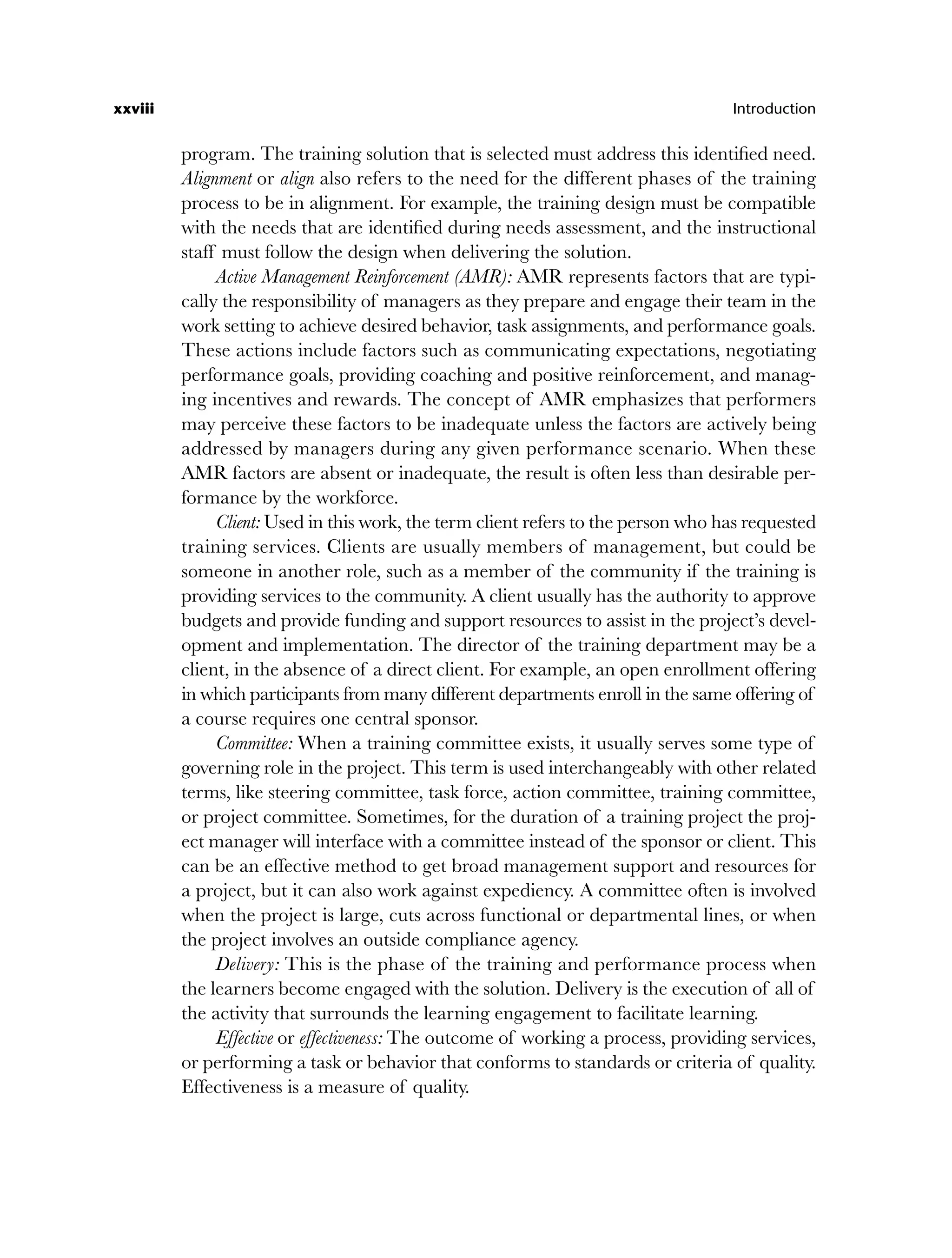 xxviii Introduction
program. The training solution that is selected must address this identified need.
Alignment or align also refers to the need for the different phases of the training
process to be in alignment. For example, the training design must be compatible
with the needs that are identified during needs assessment, and the instructional
staff must follow the design when delivering the solution.
Active Management Reinforcement (AMR): AMR represents factors that are typi-
cally the responsibility of managers as they prepare and engage their team in the
work setting to achieve desired behavior, task assignments, and performance goals.
These actions include factors such as communicating expectations, negotiating
performance goals, providing coaching and positive reinforcement, and manag-
ing incentives and rewards. The concept of AMR emphasizes that performers
may perceive these factors to be inadequate unless the factors are actively being
addressed by managers during any given performance scenario. When these
AMR factors are absent or inadequate, the result is often less than desirable per-
formance by the workforce.
Client: Used in this work, the term client refers to the person who has requested
training services. Clients are usually members of management, but could be
someone in another role, such as a member of the community if the training is
providing services to the community. A client usually has the authority to approve
budgets and provide funding and support resources to assist in the project’s devel-
opment and implementation. The director of the training department may be a
client, in the absence of a direct client. For example, an open enrollment offering
in which participants from many different departments enroll in the same offering of
a course requires one central sponsor.
Committee: When a training committee exists, it usually serves some type of
governing role in the project. This term is used interchangeably with other related
terms, like steering committee, task force, action committee, training committee,
or project committee. Sometimes, for the duration of a training project the proj-
ect manager will interface with a committee instead of the sponsor or client. This
can be an effective method to get broad management support and resources for
a project, but it can also work against expediency. A committee often is involved
when the project is large, cuts across functional or departmental lines, or when
the project involves an outside compliance agency.
Delivery: This is the phase of the training and performance process when
the learners become engaged with the solution. Delivery is the execution of all of
the activity that surrounds the learning engagement to facilitate learning.
Effective or effectiveness: The outcome of working a process, providing services,
or performing a task or behavior that conforms to standards or criteria of quality.
Effectiveness is a measure of quality.
flast.indd xxviii
flast.indd xxviii 8/22/08 5:26:34 PM
8/22/08 5:26:34 PM
 