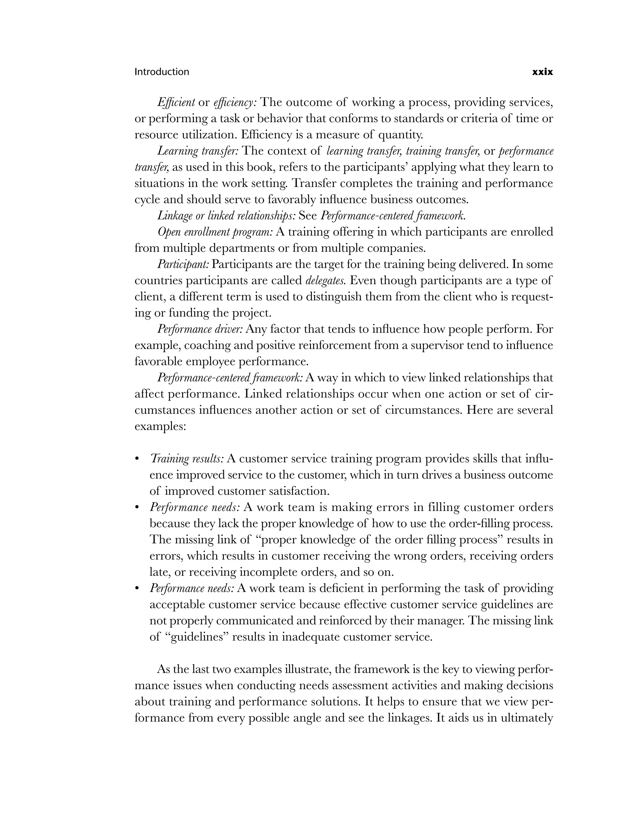 Introduction xxix
Efficient or efficiency: The outcome of working a process, providing services,
or performing a task or behavior that conforms to standards or criteria of time or
resource utilization. Efficiency is a measure of quantity.
Learning transfer: The context of learning transfer, training transfer, or performance
transfer, as used in this book, refers to the participants’ applying what they learn to
situations in the work setting. Transfer completes the training and performance
cycle and should serve to favorably influence business outcomes.
Linkage or linked relationships: See Performance-centered framework.
Open enrollment program: A training offering in which participants are enrolled
from multiple departments or from multiple companies.
Participant: Participants are the target for the training being delivered. In some
countries participants are called delegates. Even though participants are a type of
client, a different term is used to distinguish them from the client who is request-
ing or funding the project.
Performance driver: Any factor that tends to influence how people perform. For
example, coaching and positive reinforcement from a supervisor tend to influence
favorable employee performance.
Performance-centered framework: A way in which to view linked relationships that
affect performance. Linked relationships occur when one action or set of cir-
cumstances influences another action or set of circumstances. Here are several
examples:
Training results: A customer service training program provides skills that influ-
ence improved service to the customer, which in turn drives a business outcome
of improved customer satisfaction.
Performance needs: A work team is making errors in filling customer orders
because they lack the proper knowledge of how to use the order-filling process.
The missing link of “proper knowledge of the order filling process” results in
errors, which results in customer receiving the wrong orders, receiving orders
late, or receiving incomplete orders, and so on.
Performance needs: A work team is deficient in performing the task of providing
acceptable customer service because effective customer service guidelines are
not properly communicated and reinforced by their manager. The missing link
of “guidelines” results in inadequate customer service.
As the last two examples illustrate, the framework is the key to viewing perfor-
mance issues when conducting needs assessment activities and making decisions
about training and performance solutions. It helps to ensure that we view per-
formance from every possible angle and see the linkages. It aids us in ultimately
•
•
•
flast.indd xxix
flast.indd xxix 8/22/08 5:26:35 PM
8/22/08 5:26:35 PM
 