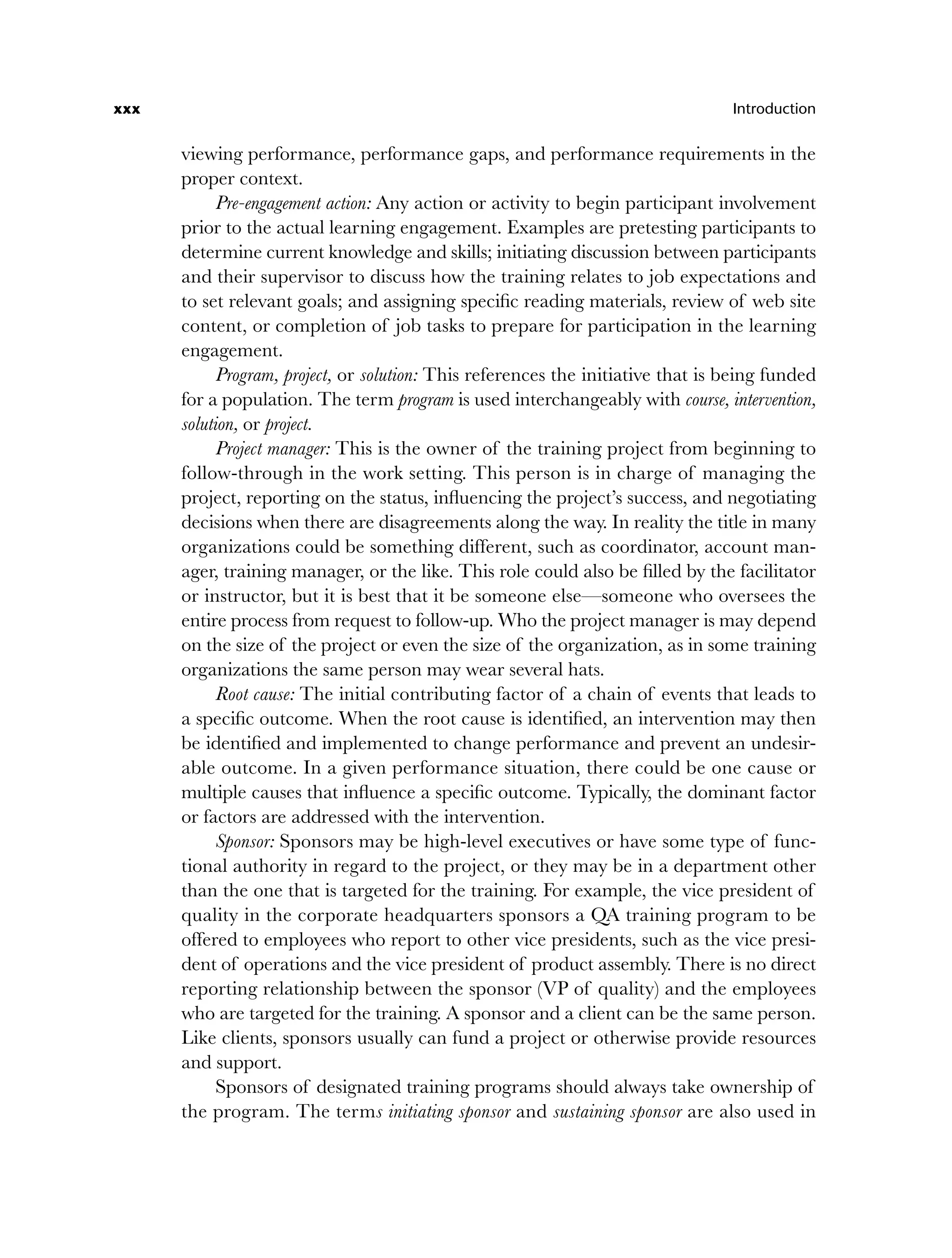 xxx Introduction
viewing performance, performance gaps, and performance requirements in the
proper context.
Pre-engagement action: Any action or activity to begin participant involvement
prior to the actual learning engagement. Examples are pretesting participants to
determine current knowledge and skills; initiating discussion between participants
and their supervisor to discuss how the training relates to job expectations and
to set relevant goals; and assigning specific reading materials, review of web site
content, or completion of job tasks to prepare for participation in the learning
engagement.
Program, project, or solution: This references the initiative that is being funded
for a population. The term program is used interchangeably with course, intervention,
solution, or project.
Project manager: This is the owner of the training project from beginning to
follow-through in the work setting. This person is in charge of managing the
project, reporting on the status, influencing the project’s success, and negotiating
decisions when there are disagreements along the way. In reality the title in many
organizations could be something different, such as coordinator, account man-
ager, training manager, or the like. This role could also be filled by the facilitator
or instructor, but it is best that it be someone else—someone who oversees the
entire process from request to follow-up. Who the project manager is may depend
on the size of the project or even the size of the organization, as in some training
organizations the same person may wear several hats.
Root cause: The initial contributing factor of a chain of events that leads to
a specific outcome. When the root cause is identified, an intervention may then
be identified and implemented to change performance and prevent an undesir-
able outcome. In a given performance situation, there could be one cause or
multiple causes that influence a specific outcome. Typically, the dominant factor
or factors are addressed with the intervention.
Sponsor: Sponsors may be high-level executives or have some type of func-
tional authority in regard to the project, or they may be in a department other
than the one that is targeted for the training. For example, the vice president of
quality in the corporate headquarters sponsors a QA training program to be
offered to employees who report to other vice presidents, such as the vice presi-
dent of operations and the vice president of product assembly. There is no direct
reporting relationship between the sponsor (VP of quality) and the employees
who are targeted for the training. A sponsor and a client can be the same person.
Like clients, sponsors usually can fund a project or otherwise provide resources
and support.
Sponsors of designated training programs should always take ownership of
the program. The terms initiating sponsor and sustaining sponsor are also used in
flast.indd xxx
flast.indd xxx 8/22/08 5:26:35 PM
8/22/08 5:26:35 PM
 