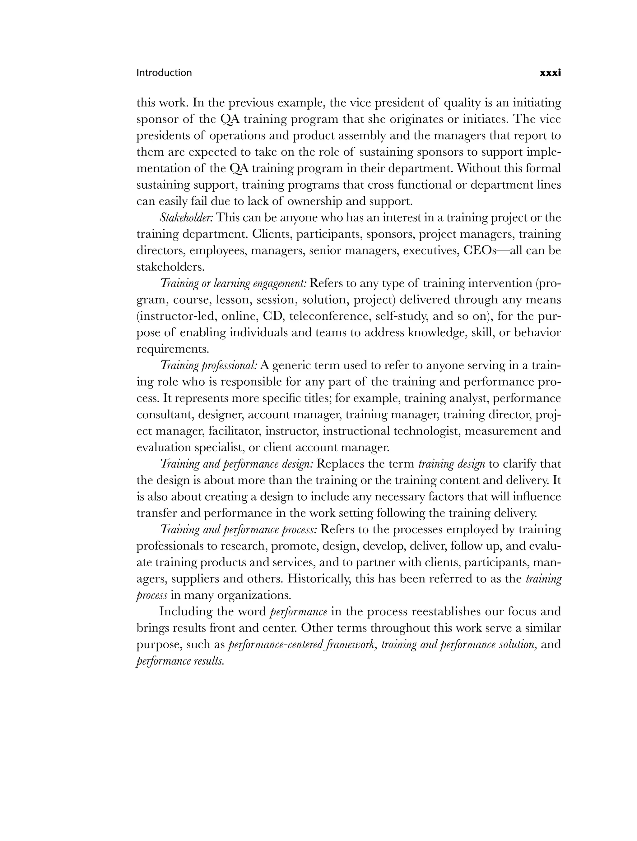 Introduction xxxi
this work. In the previous example, the vice president of quality is an initiating
sponsor of the QA training program that she originates or initiates. The vice
presidents of operations and product assembly and the managers that report to
them are expected to take on the role of sustaining sponsors to support imple-
mentation of the QA training program in their department. Without this formal
sustaining support, training programs that cross functional or department lines
can easily fail due to lack of ownership and support.
Stakeholder: This can be anyone who has an interest in a training project or the
training department. Clients, participants, sponsors, project managers, training
directors, employees, managers, senior managers, executives, CEOs—all can be
stakeholders.
Training or learning engagement: Refers to any type of training intervention (pro-
gram, course, lesson, session, solution, project) delivered through any means
(instructor-led, online, CD, teleconference, self-study, and so on), for the pur-
pose of enabling individuals and teams to address knowledge, skill, or behavior
requirements.
Training professional: A generic term used to refer to anyone serving in a train-
ing role who is responsible for any part of the training and performance pro-
cess. It represents more specific titles; for example, training analyst, performance
consultant, designer, account manager, training manager, training director, proj-
ect manager, facilitator, instructor, instructional technologist, measurement and
evaluation specialist, or client account manager.
Training and performance design: Replaces the term training design to clarify that
the design is about more than the training or the training content and delivery. It
is also about creating a design to include any necessary factors that will influence
transfer and performance in the work setting following the training delivery.
Training and performance process: Refers to the processes employed by training
professionals to research, promote, design, develop, deliver, follow up, and evalu-
ate training products and services, and to partner with clients, participants, man-
agers, suppliers and others. Historically, this has been referred to as the training
process in many organizations.
Including the word performance in the process reestablishes our focus and
brings results front and center. Other terms throughout this work serve a similar
purpose, such as performance-centered framework, training and performance solution, and
performance results.
flast.indd xxxi
flast.indd xxxi 8/22/08 5:26:35 PM
8/22/08 5:26:35 PM
 