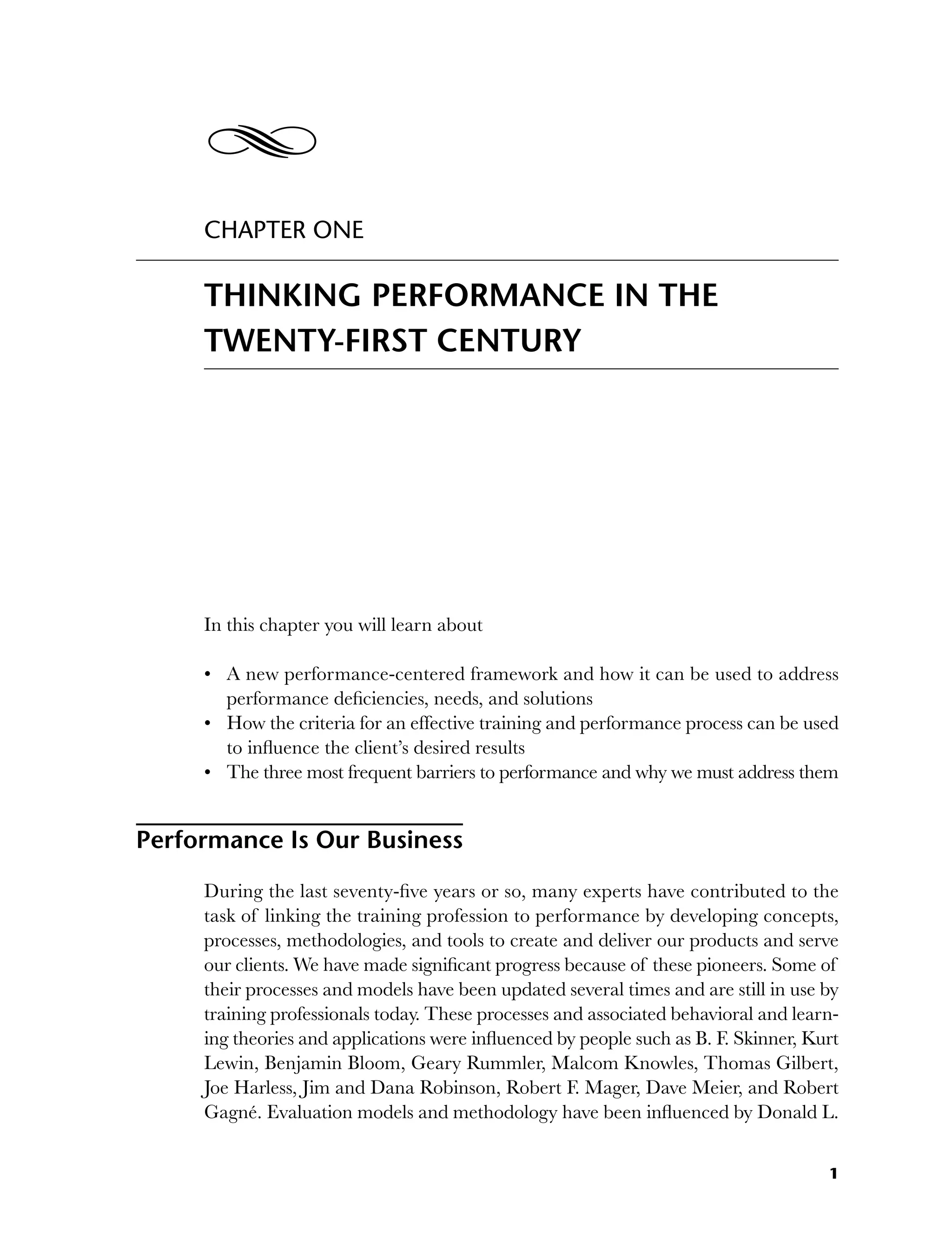 1
CHAPTER ONE
THINKING PERFORMANCE IN THE
TWENTY-FIRST CENTURY
In this chapter you will learn about
A new performance-centered framework and how it can be used to address
performance deficiencies, needs, and solutions
How the criteria for an effective training and performance process can be used
to influence the client’s desired results
The three most frequent barriers to performance and why we must address them
Performance Is Our Business
During the last seventy-five years or so, many experts have contributed to the
task of linking the training profession to performance by developing concepts,
processes, methodologies, and tools to create and deliver our products and serve
our clients. We have made significant progress because of these pioneers. Some of
their processes and models have been updated several times and are still in use by
training professionals today. These processes and associated behavioral and learn-
ing theories and applications were influenced by people such as B. F. Skinner, Kurt
Lewin, Benjamin Bloom, Geary Rummler, Malcom Knowles, Thomas Gilbert,
Joe Harless, Jim and Dana Robinson, Robert F. Mager, Dave Meier, and Robert
Gagné. Evaluation models and methodology have been influenced by Donald L.
•
•
•
Y
c01.indd 1
c01.indd 1 8/22/08 5:02:42 PM
8/22/08 5:02:42 PM
 