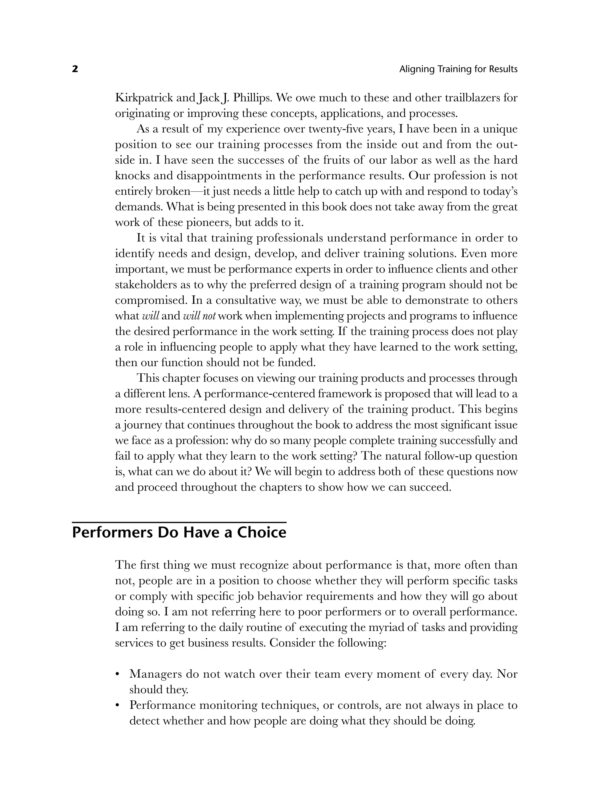 2 Aligning Training for Results
Kirkpatrick and Jack J. Phillips. We owe much to these and other trailblazers for
originating or improving these concepts, applications, and processes.
As a result of my experience over twenty-five years, I have been in a unique
position to see our training processes from the inside out and from the out-
side in. I have seen the successes of the fruits of our labor as well as the hard
knocks and disappointments in the performance results. Our profession is not
entirely broken—it just needs a little help to catch up with and respond to today’s
demands. What is being presented in this book does not take away from the great
work of these pioneers, but adds to it.
It is vital that training professionals understand performance in order to
identify needs and design, develop, and deliver training solutions. Even more
important, we must be performance experts in order to influence clients and other
stakeholders as to why the preferred design of a training program should not be
compromised. In a consultative way, we must be able to demonstrate to others
what will and will not work when implementing projects and programs to influence
the desired performance in the work setting. If the training process does not play
a role in influencing people to apply what they have learned to the work setting,
then our function should not be funded.
This chapter focuses on viewing our training products and processes through
a different lens. A performance-centered framework is proposed that will lead to a
more results-centered design and delivery of the training product. This begins
a journey that continues throughout the book to address the most significant issue
we face as a profession: why do so many people complete training successfully and
fail to apply what they learn to the work setting? The natural follow-up question
is, what can we do about it? We will begin to address both of these questions now
and proceed throughout the chapters to show how we can succeed.
Performers Do Have a Choice
The first thing we must recognize about performance is that, more often than
not, people are in a position to choose whether they will perform specific tasks
or comply with specific job behavior requirements and how they will go about
doing so. I am not referring here to poor performers or to overall performance.
I am referring to the daily routine of executing the myriad of tasks and providing
services to get business results. Consider the following:
Managers do not watch over their team every moment of every day. Nor
should they.
Performance monitoring techniques, or controls, are not always in place to
detect whether and how people are doing what they should be doing.
•
•
c01.indd 2
c01.indd 2 8/22/08 5:02:43 PM
8/22/08 5:02:43 PM
 