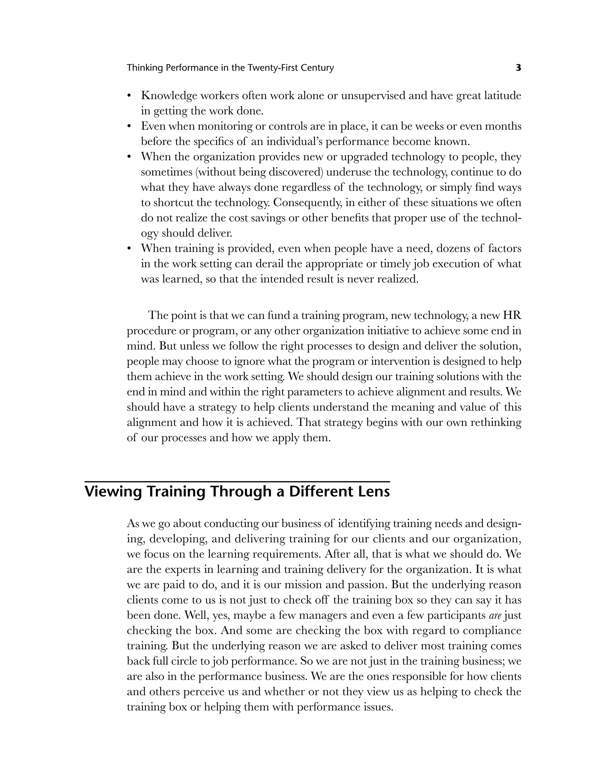 Thinking Performance in the Twenty-First Century 3
Knowledge workers often work alone or unsupervised and have great latitude
in getting the work done.
Even when monitoring or controls are in place, it can be weeks or even months
before the specifics of an individual’s performance become known.
When the organization provides new or upgraded technology to people, they
sometimes (without being discovered) underuse the technology, continue to do
what they have always done regardless of the technology, or simply find ways
to shortcut the technology. Consequently, in either of these situations we often
do not realize the cost savings or other benefits that proper use of the technol-
ogy should deliver.
When training is provided, even when people have a need, dozens of factors
in the work setting can derail the appropriate or timely job execution of what
was learned, so that the intended result is never realized.
The point is that we can fund a training program, new technology, a new HR
procedure or program, or any other organization initiative to achieve some end in
mind. But unless we follow the right processes to design and deliver the solution,
people may choose to ignore what the program or intervention is designed to help
them achieve in the work setting. We should design our training solutions with the
end in mind and within the right parameters to achieve alignment and results. We
should have a strategy to help clients understand the meaning and value of this
alignment and how it is achieved. That strategy begins with our own rethinking
of our processes and how we apply them.
Viewing Training Through a Different Lens
As we go about conducting our business of identifying training needs and design-
ing, developing, and delivering training for our clients and our organization,
we focus on the learning requirements. After all, that is what we should do. We
are the experts in learning and training delivery for the organization. It is what
we are paid to do, and it is our mission and passion. But the underlying reason
clients come to us is not just to check off the training box so they can say it has
been done. Well, yes, maybe a few managers and even a few participants are just
checking the box. And some are checking the box with regard to compliance
training. But the underlying reason we are asked to deliver most training comes
back full circle to job performance. So we are not just in the training business; we
are also in the performance business. We are the ones responsible for how clients
and others perceive us and whether or not they view us as helping to check the
training box or helping them with performance issues.
•
•
•
•
c01.indd 3
c01.indd 3 8/22/08 5:02:44 PM
8/22/08 5:02:44 PM
 