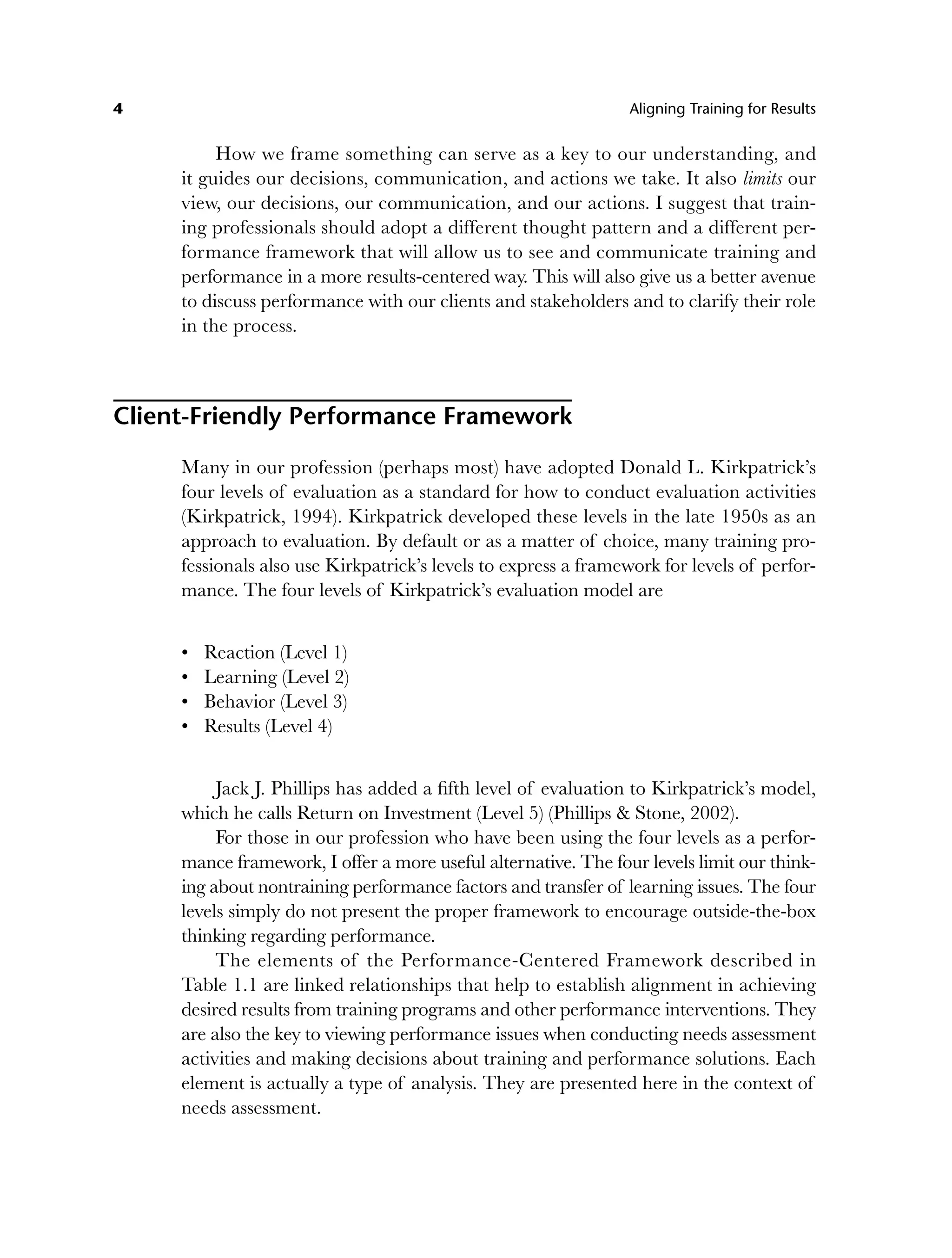 4 Aligning Training for Results
How we frame something can serve as a key to our understanding, and
it guides our decisions, communication, and actions we take. It also limits our
view, our decisions, our communication, and our actions. I suggest that train-
ing professionals should adopt a different thought pattern and a different per-
formance framework that will allow us to see and communicate training and
performance in a more results-centered way. This will also give us a better avenue
to discuss performance with our clients and stakeholders and to clarify their role
in the process.
Client-Friendly Performance Framework
Many in our profession (perhaps most) have adopted Donald L. Kirkpatrick’s
four levels of evaluation as a standard for how to conduct evaluation activities
(Kirkpatrick, 1994). Kirkpatrick developed these levels in the late 1950s as an
approach to evaluation. By default or as a matter of choice, many training pro-
fessionals also use Kirkpatrick’s levels to express a framework for levels of perfor-
mance. The four levels of Kirkpatrick’s evaluation model are
Reaction (Level 1)
Learning (Level 2)
Behavior (Level 3)
Results (Level 4)
Jack J. Phillips has added a fifth level of evaluation to Kirkpatrick’s model,
which he calls Return on Investment (Level 5) (Phillips & Stone, 2002).
For those in our profession who have been using the four levels as a perfor-
mance framework, I offer a more useful alternative. The four levels limit our think-
ing about nontraining performance factors and transfer of learning issues. The four
levels simply do not present the proper framework to encourage outside-the-box
thinking regarding performance.
The elements of the Performance-Centered Framework described in
Table 1.1 are linked relationships that help to establish alignment in achieving
desired results from training programs and other performance interventions. They
are also the key to viewing performance issues when conducting needs assessment
activities and making decisions about training and performance solutions. Each
element is actually a type of analysis. They are presented here in the context of
needs assessment.
•
•
•
•
c01.indd 4
c01.indd 4 8/22/08 5:02:44 PM
8/22/08 5:02:44 PM
 