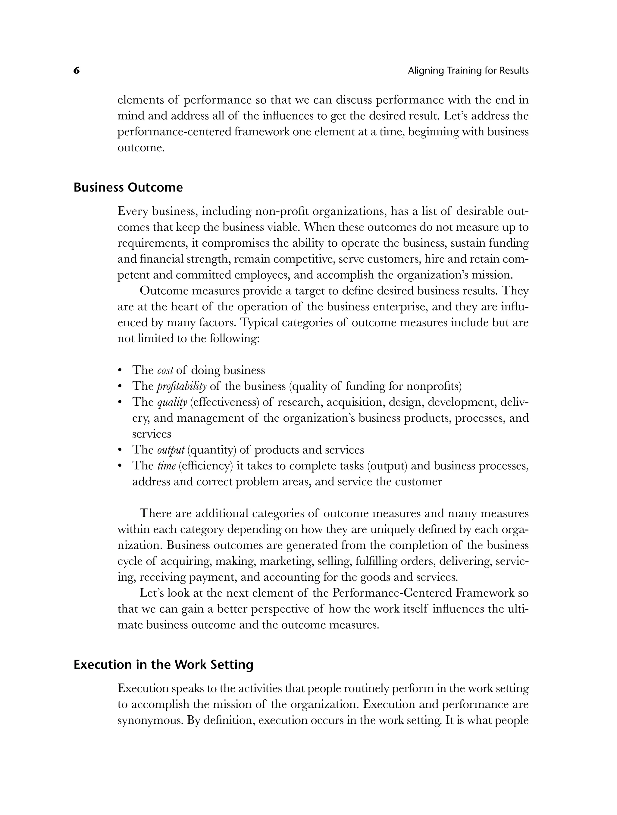 6 Aligning Training for Results
elements of performance so that we can discuss performance with the end in
mind and address all of the influences to get the desired result. Let’s address the
performance-centered framework one element at a time, beginning with business
outcome.
Business Outcome
Every business, including non-profit organizations, has a list of desirable out-
comes that keep the business viable. When these outcomes do not measure up to
requirements, it compromises the ability to operate the business, sustain funding
and financial strength, remain competitive, serve customers, hire and retain com-
petent and committed employees, and accomplish the organization’s mission.
Outcome measures provide a target to define desired business results. They
are at the heart of the operation of the business enterprise, and they are influ-
enced by many factors. Typical categories of outcome measures include but are
not limited to the following:
The cost of doing business
The profitability of the business (quality of funding for nonprofits)
The quality (effectiveness) of research, acquisition, design, development, deliv-
ery, and management of the organization’s business products, processes, and
services
The output (quantity) of products and services
The time (efficiency) it takes to complete tasks (output) and business processes,
address and correct problem areas, and service the customer
There are additional categories of outcome measures and many measures
within each category depending on how they are uniquely defined by each orga-
nization. Business outcomes are generated from the completion of the business
cycle of acquiring, making, marketing, selling, fulfilling orders, delivering, servic-
ing, receiving payment, and accounting for the goods and services.
Let’s look at the next element of the Performance-Centered Framework so
that we can gain a better perspective of how the work itself influences the ulti-
mate business outcome and the outcome measures.
Execution in the Work Setting
Execution speaks to the activities that people routinely perform in the work setting
to accomplish the mission of the organization. Execution and performance are
synonymous. By definition, execution occurs in the work setting. It is what people
•
•
•
•
•
c01.indd 6
c01.indd 6 8/22/08 5:02:45 PM
8/22/08 5:02:45 PM
 