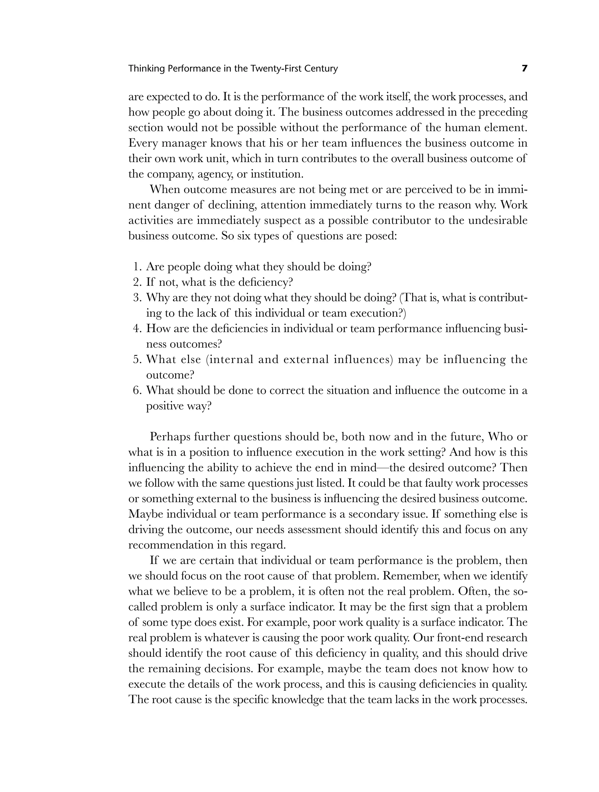 Thinking Performance in the Twenty-First Century 7
are expected to do. It is the performance of the work itself, the work processes, and
how people go about doing it. The business outcomes addressed in the preceding
section would not be possible without the performance of the human element.
Every manager knows that his or her team influences the business outcome in
their own work unit, which in turn contributes to the overall business outcome of
the company, agency, or institution.
When outcome measures are not being met or are perceived to be in immi-
nent danger of declining, attention immediately turns to the reason why. Work
activities are immediately suspect as a possible contributor to the undesirable
business outcome. So six types of questions are posed:
1. Are people doing what they should be doing?
2. If not, what is the deficiency?
3. Why are they not doing what they should be doing? (That is, what is contribut-
ing to the lack of this individual or team execution?)
4. How are the deficiencies in individual or team performance influencing busi-
ness outcomes?
5. What else (internal and external influences) may be influencing the
outcome?
6. What should be done to correct the situation and influence the outcome in a
positive way?
Perhaps further questions should be, both now and in the future, Who or
what is in a position to influence execution in the work setting? And how is this
influencing the ability to achieve the end in mind—the desired outcome? Then
we follow with the same questions just listed. It could be that faulty work processes
or something external to the business is influencing the desired business outcome.
Maybe individual or team performance is a secondary issue. If something else is
driving the outcome, our needs assessment should identify this and focus on any
recommendation in this regard.
If we are certain that individual or team performance is the problem, then
we should focus on the root cause of that problem. Remember, when we identify
what we believe to be a problem, it is often not the real problem. Often, the so-
called problem is only a surface indicator. It may be the first sign that a problem
of some type does exist. For example, poor work quality is a surface indicator. The
real problem is whatever is causing the poor work quality. Our front-end research
should identify the root cause of this deficiency in quality, and this should drive
the remaining decisions. For example, maybe the team does not know how to
execute the details of the work process, and this is causing deficiencies in quality.
The root cause is the specific knowledge that the team lacks in the work processes.
c01.indd 7
c01.indd 7 8/22/08 5:02:46 PM
8/22/08 5:02:46 PM
 