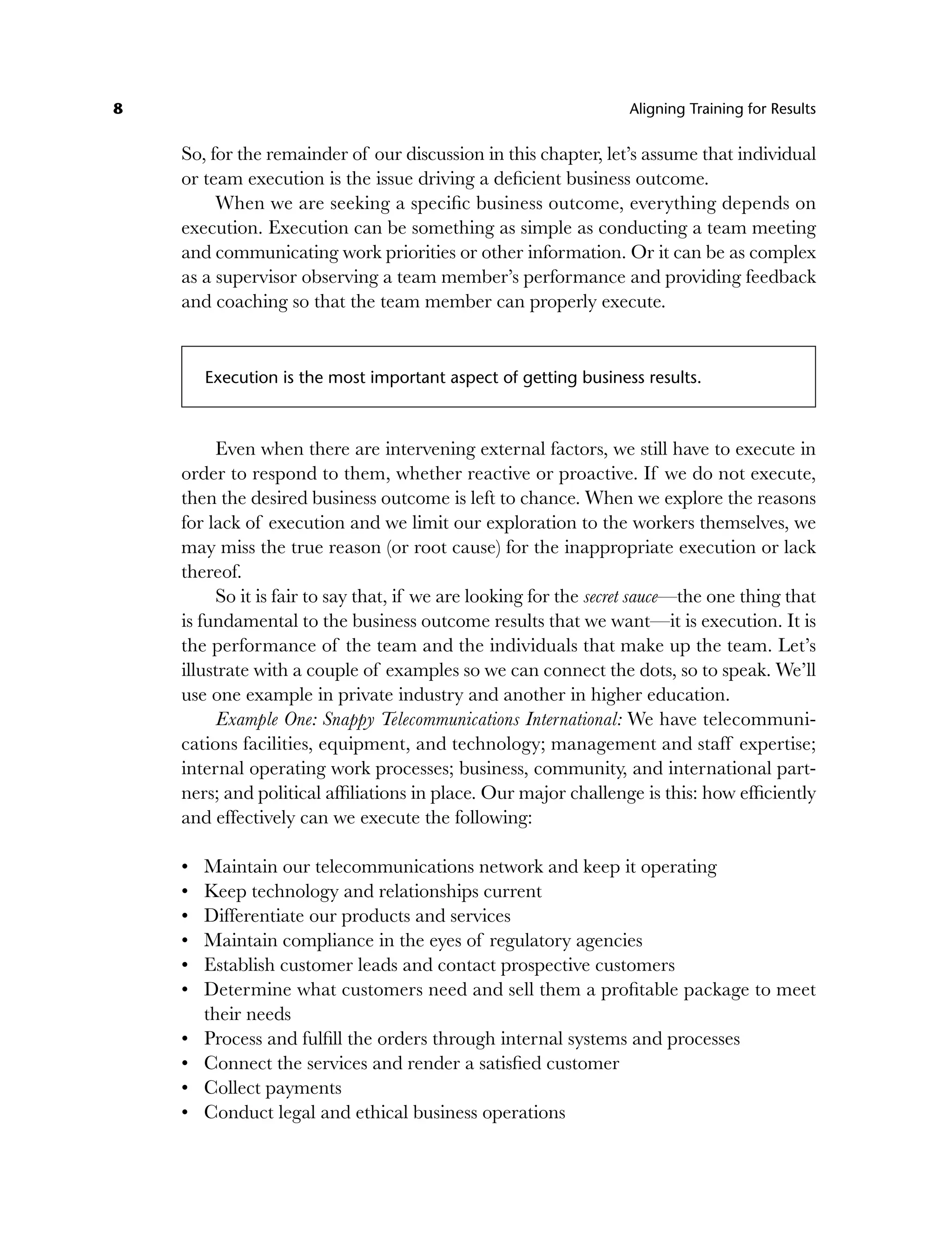 8 Aligning Training for Results
So, for the remainder of our discussion in this chapter, let’s assume that individual
or team execution is the issue driving a deficient business outcome.
When we are seeking a specific business outcome, everything depends on
execution. Execution can be something as simple as conducting a team meeting
and communicating work priorities or other information. Or it can be as complex
as a supervisor observing a team member’s performance and providing feedback
and coaching so that the team member can properly execute.
Execution is the most important aspect of getting business results.
Even when there are intervening external factors, we still have to execute in
order to respond to them, whether reactive or proactive. If we do not execute,
then the desired business outcome is left to chance. When we explore the reasons
for lack of execution and we limit our exploration to the workers themselves, we
may miss the true reason (or root cause) for the inappropriate execution or lack
thereof.
So it is fair to say that, if we are looking for the secret sauce—the one thing that
is fundamental to the business outcome results that we want—it is execution. It is
the performance of the team and the individuals that make up the team. Let’s
illustrate with a couple of examples so we can connect the dots, so to speak. We’ll
use one example in private industry and another in higher education.
Example One: Snappy Telecommunications International: We have telecommuni-
cations facilities, equipment, and technology; management and staff expertise;
internal operating work processes; business, community, and international part-
ners; and political affiliations in place. Our major challenge is this: how efficiently
and effectively can we execute the following:
Maintain our telecommunications network and keep it operating
Keep technology and relationships current
Differentiate our products and services
Maintain compliance in the eyes of regulatory agencies
Establish customer leads and contact prospective customers
Determine what customers need and sell them a profitable package to meet
their needs
Process and fulfill the orders through internal systems and processes
Connect the services and render a satisfied customer
Collect payments
Conduct legal and ethical business operations
•
•
•
•
•
•
•
•
•
•
c01.indd 8
c01.indd 8 8/22/08 5:02:46 PM
8/22/08 5:02:46 PM
 