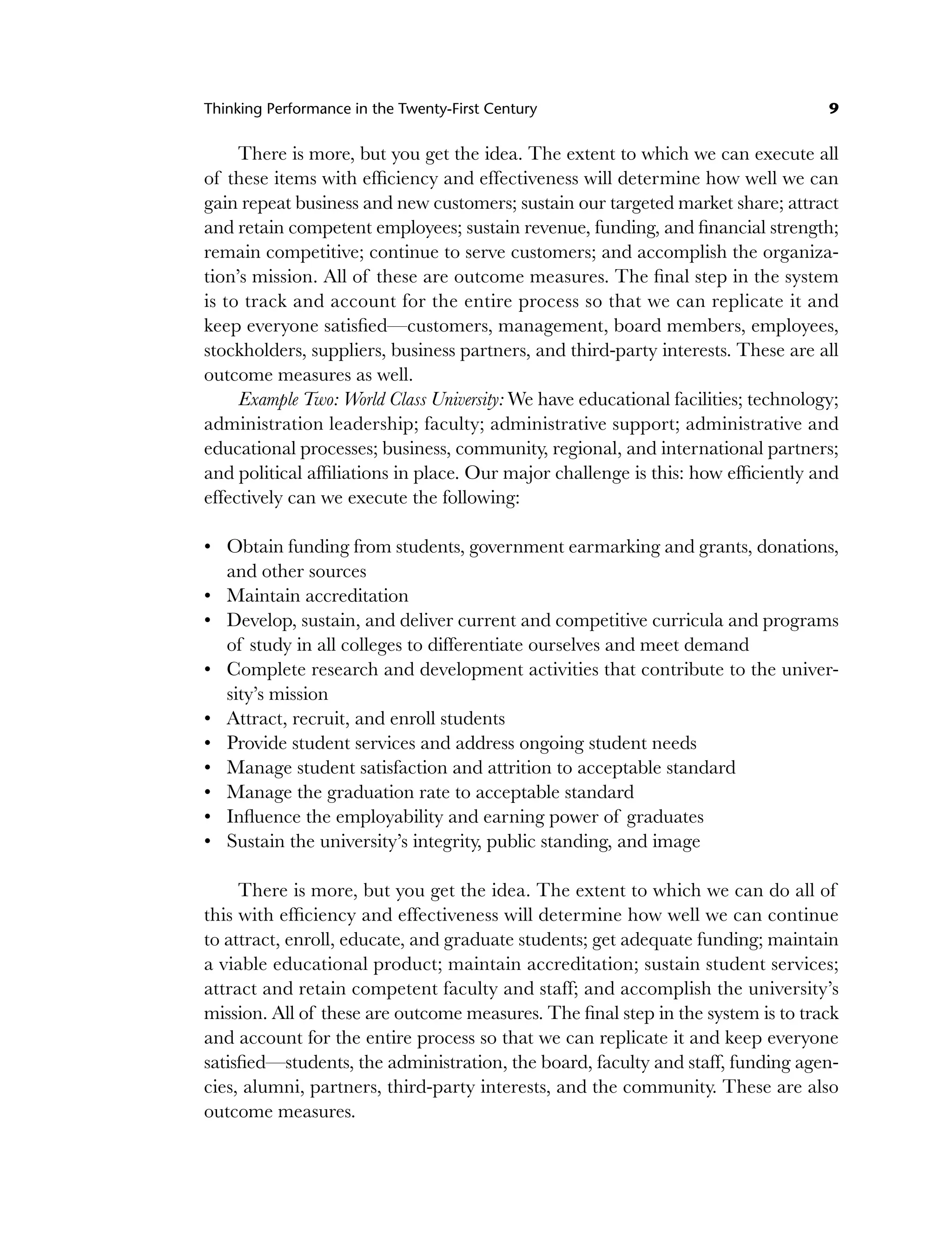 Thinking Performance in the Twenty-First Century 9
There is more, but you get the idea. The extent to which we can execute all
of these items with efficiency and effectiveness will determine how well we can
gain repeat business and new customers; sustain our targeted market share; attract
and retain competent employees; sustain revenue, funding, and financial strength;
remain competitive; continue to serve customers; and accomplish the organiza-
tion’s mission. All of these are outcome measures. The final step in the system
is to track and account for the entire process so that we can replicate it and
keep everyone satisfied—customers, management, board members, employees,
stockholders, suppliers, business partners, and third-party interests. These are all
outcome measures as well.
Example Two: World Class University: We have educational facilities; technology;
administration leadership; faculty; administrative support; administrative and
educational processes; business, community, regional, and international partners;
and political affiliations in place. Our major challenge is this: how efficiently and
effectively can we execute the following:
Obtain funding from students, government earmarking and grants, donations,
and other sources
Maintain accreditation
Develop, sustain, and deliver current and competitive curricula and programs
of study in all colleges to differentiate ourselves and meet demand
Complete research and development activities that contribute to the univer-
sity’s mission
Attract, recruit, and enroll students
Provide student services and address ongoing student needs
Manage student satisfaction and attrition to acceptable standard
Manage the graduation rate to acceptable standard
Influence the employability and earning power of graduates
Sustain the university’s integrity, public standing, and image
There is more, but you get the idea. The extent to which we can do all of
this with efficiency and effectiveness will determine how well we can continue
to attract, enroll, educate, and graduate students; get adequate funding; maintain
a viable educational product; maintain accreditation; sustain student services;
attract and retain competent faculty and staff; and accomplish the university’s
mission. All of these are outcome measures. The final step in the system is to track
and account for the entire process so that we can replicate it and keep everyone
satisfied—students, the administration, the board, faculty and staff, funding agen-
cies, alumni, partners, third-party interests, and the community. These are also
outcome measures.
•
•
•
•
•
•
•
•
•
•
c01.indd 9
c01.indd 9 8/22/08 5:02:47 PM
8/22/08 5:02:47 PM
 