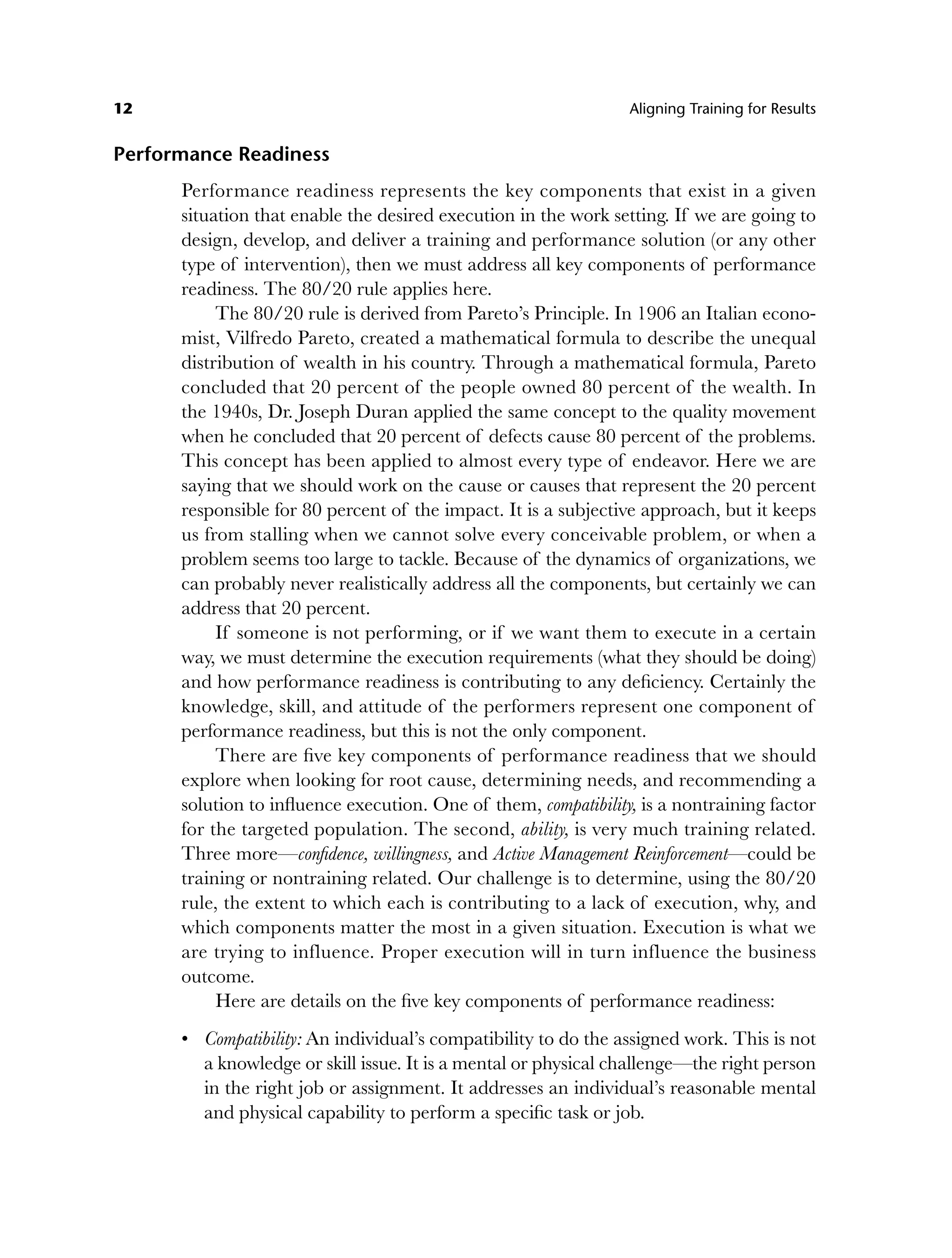12 Aligning Training for Results
Performance Readiness
Performance readiness represents the key components that exist in a given
situation that enable the desired execution in the work setting. If we are going to
design, develop, and deliver a training and performance solution (or any other
type of intervention), then we must address all key components of performance
readiness. The 80/20 rule applies here.
The 80/20 rule is derived from Pareto’s Principle. In 1906 an Italian econo-
mist, Vilfredo Pareto, created a mathematical formula to describe the unequal
distribution of wealth in his country. Through a mathematical formula, Pareto
concluded that 20 percent of the people owned 80 percent of the wealth. In
the 1940s, Dr. Joseph Duran applied the same concept to the quality movement
when he concluded that 20 percent of defects cause 80 percent of the problems.
This concept has been applied to almost every type of endeavor. Here we are
saying that we should work on the cause or causes that represent the 20 percent
responsible for 80 percent of the impact. It is a subjective approach, but it keeps
us from stalling when we cannot solve every conceivable problem, or when a
problem seems too large to tackle. Because of the dynamics of organizations, we
can probably never realistically address all the components, but certainly we can
address that 20 percent.
If someone is not performing, or if we want them to execute in a certain
way, we must determine the execution requirements (what they should be doing)
and how performance readiness is contributing to any deficiency. Certainly the
knowledge, skill, and attitude of the performers represent one component of
performance readiness, but this is not the only component.
There are five key components of performance readiness that we should
explore when looking for root cause, determining needs, and recommending a
solution to influence execution. One of them, compatibility, is a nontraining factor
for the targeted population. The second, ability, is very much training related.
Three more—confidence, willingness, and Active Management Reinforcement—could be
training or nontraining related. Our challenge is to determine, using the 80/20
rule, the extent to which each is contributing to a lack of execution, why, and
which components matter the most in a given situation. Execution is what we
are trying to influence. Proper execution will in turn influence the business
outcome.
Here are details on the five key components of performance readiness:
Compatibility: An individual’s compatibility to do the assigned work. This is not
a knowledge or skill issue. It is a mental or physical challenge—the right person
in the right job or assignment. It addresses an individual’s reasonable mental
and physical capability to perform a specific task or job.
•
c01.indd 12
c01.indd 12 8/22/08 5:02:48 PM
8/22/08 5:02:48 PM
 