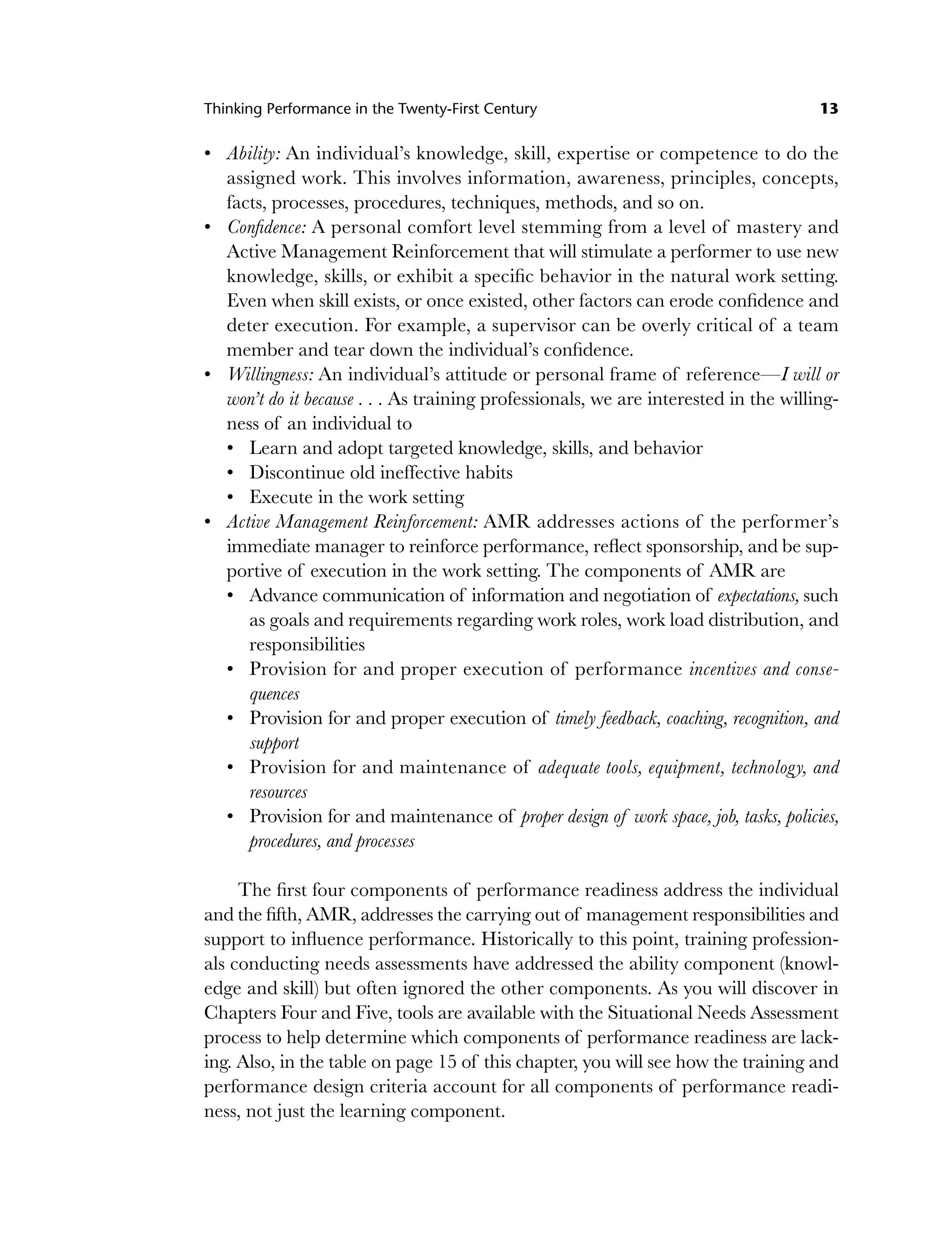 Thinking Performance in the Twenty-First Century 13
Ability: An individual’s knowledge, skill, expertise or competence to do the
assigned work. This involves information, awareness, principles, concepts,
facts, processes, procedures, techniques, methods, and so on.
Confidence: A personal comfort level stemming from a level of mastery and
Active Management Reinforcement that will stimulate a performer to use new
knowledge, skills, or exhibit a specific behavior in the natural work setting.
Even when skill exists, or once existed, other factors can erode confidence and
deter execution. For example, a supervisor can be overly critical of a team
member and tear down the individual’s confidence.
Willingness: An individual’s attitude or personal frame of reference—I will or
won’t do it because . . . As training professionals, we are interested in the willing-
ness of an individual to
Learn and adopt targeted knowledge, skills, and behavior
Discontinue old ineffective habits
Execute in the work setting
Active Management Reinforcement: AMR addresses actions of the performer’s
immediate manager to reinforce performance, reflect sponsorship, and be sup-
portive of execution in the work setting. The components of AMR are
Advance communication of information and negotiation of expectations, such
as goals and requirements regarding work roles, work load distribution, and
responsibilities
Provision for and proper execution of performance incentives and conse-
quences
Provision for and proper execution of timely feedback, coaching, recognition, and
support
Provision for and maintenance of adequate tools, equipment, technology, and
resources
Provision for and maintenance of proper design of work space, job, tasks, policies,
procedures, and processes
The first four components of performance readiness address the individual
and the fifth, AMR, addresses the carrying out of management responsibilities and
support to influence performance. Historically to this point, training profession-
als conducting needs assessments have addressed the ability component (knowl-
edge and skill) but often ignored the other components. As you will discover in
Chapters Four and Five, tools are available with the Situational Needs Assessment
process to help determine which components of performance readiness are lack-
ing. Also, in the table on page 15 of this chapter, you will see how the training and
performance design criteria account for all components of performance readi-
ness, not just the learning component.
•
•
•
•
•
•
•
•
•
•
•
•
c01.indd 13
c01.indd 13 8/22/08 5:02:48 PM
8/22/08 5:02:48 PM
 