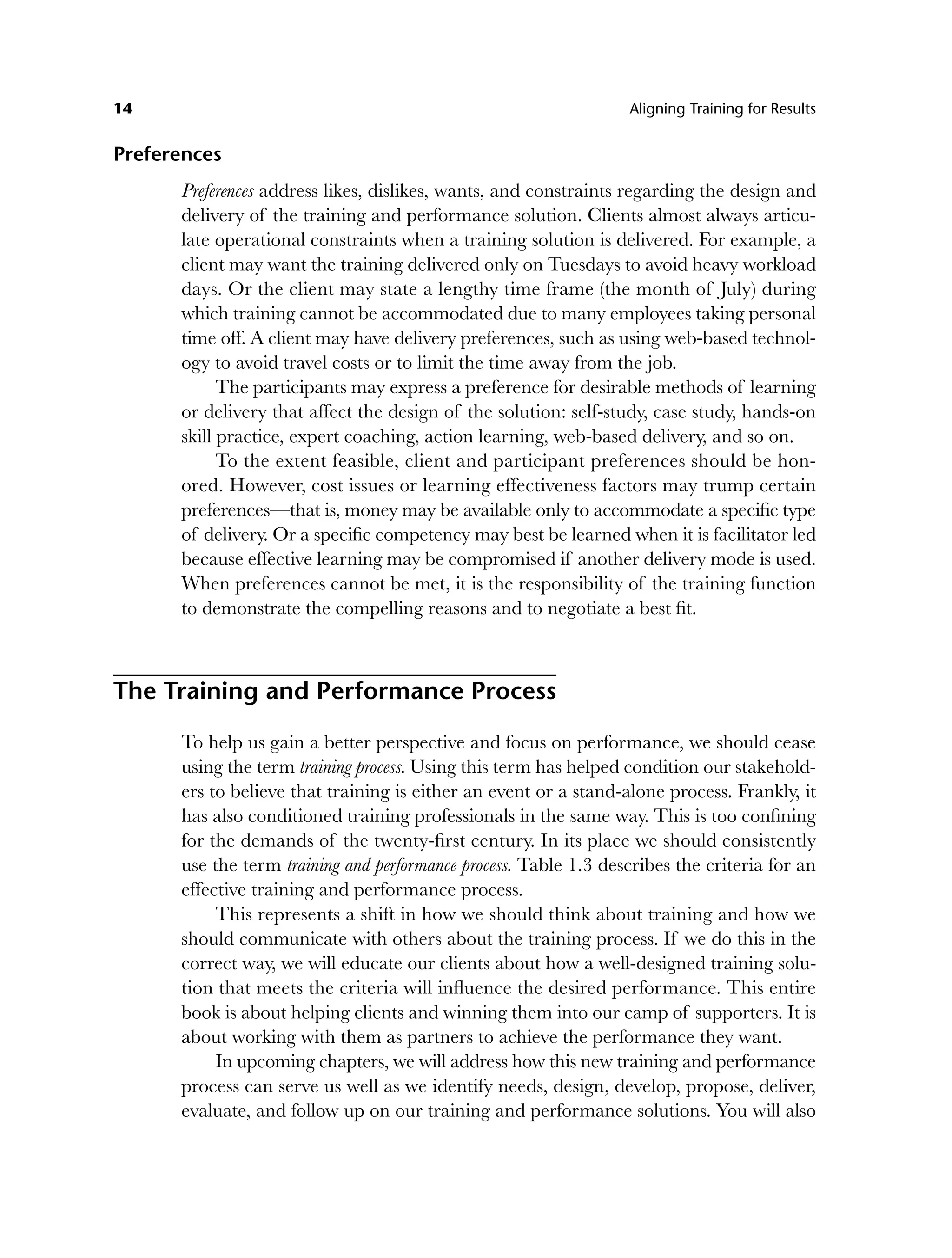 14 Aligning Training for Results
Preferences
Preferences address likes, dislikes, wants, and constraints regarding the design and
delivery of the training and performance solution. Clients almost always articu-
late operational constraints when a training solution is delivered. For example, a
client may want the training delivered only on Tuesdays to avoid heavy workload
days. Or the client may state a lengthy time frame (the month of July) during
which training cannot be accommodated due to many employees taking personal
time off. A client may have delivery preferences, such as using web-based technol-
ogy to avoid travel costs or to limit the time away from the job.
The participants may express a preference for desirable methods of learning
or delivery that affect the design of the solution: self-study, case study, hands-on
skill practice, expert coaching, action learning, web-based delivery, and so on.
To the extent feasible, client and participant preferences should be hon-
ored. However, cost issues or learning effectiveness factors may trump certain
preferences—that is, money may be available only to accommodate a specific type
of delivery. Or a specific competency may best be learned when it is facilitator led
because effective learning may be compromised if another delivery mode is used.
When preferences cannot be met, it is the responsibility of the training function
to demonstrate the compelling reasons and to negotiate a best fit.
The Training and Performance Process
To help us gain a better perspective and focus on performance, we should cease
using the term training process. Using this term has helped condition our stakehold-
ers to believe that training is either an event or a stand-alone process. Frankly, it
has also conditioned training professionals in the same way. This is too confining
for the demands of the twenty-first century. In its place we should consistently
use the term training and performance process. Table 1.3 describes the criteria for an
effective training and performance process.
This represents a shift in how we should think about training and how we
should communicate with others about the training process. If we do this in the
correct way, we will educate our clients about how a well-designed training solu-
tion that meets the criteria will influence the desired performance. This entire
book is about helping clients and winning them into our camp of supporters. It is
about working with them as partners to achieve the performance they want.
In upcoming chapters, we will address how this new training and performance
process can serve us well as we identify needs, design, develop, propose, deliver,
evaluate, and follow up on our training and performance solutions. You will also
c01.indd 14
c01.indd 14 8/22/08 5:02:48 PM
8/22/08 5:02:48 PM
 