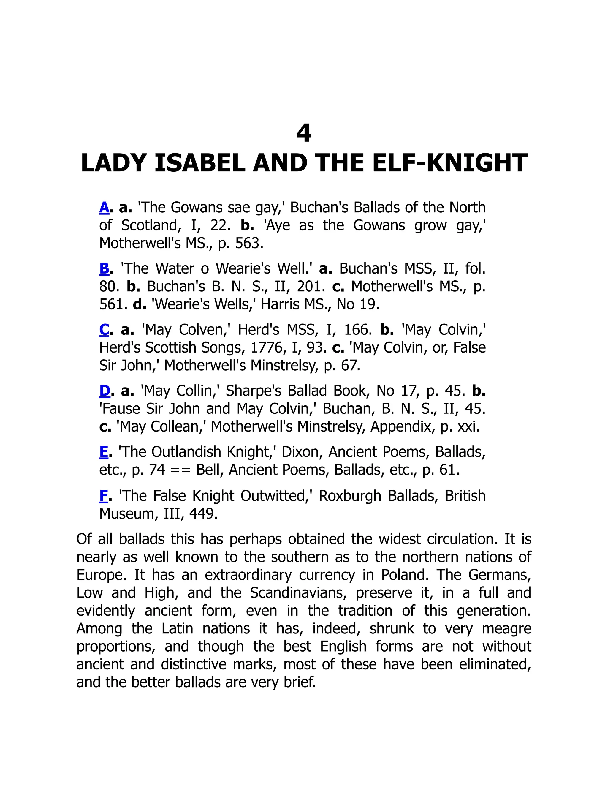 4
LADY ISABEL AND THE ELF-KNIGHT
A. a. 'The Gowans sae gay,' Buchan's Ballads of the North
of Scotland, I, 22. b. 'Aye as the Gowans grow gay,'
Motherwell's MS., p. 563.
B. 'The Water o Wearie's Well.' a. Buchan's MSS, II, fol.
80. b. Buchan's B. N. S., II, 201. c. Motherwell's MS., p.
561. d. 'Wearie's Wells,' Harris MS., No 19.
C. a. 'May Colven,' Herd's MSS, I, 166. b. 'May Colvin,'
Herd's Scottish Songs, 1776, I, 93. c. 'May Colvin, or, False
Sir John,' Motherwell's Minstrelsy, p. 67.
D. a. 'May Collin,' Sharpe's Ballad Book, No 17, p. 45. b.
'Fause Sir John and May Colvin,' Buchan, B. N. S., II, 45.
c. 'May Collean,' Motherwell's Minstrelsy, Appendix, p. xxi.
E. 'The Outlandish Knight,' Dixon, Ancient Poems, Ballads,
etc., p. 74 == Bell, Ancient Poems, Ballads, etc., p. 61.
F. 'The False Knight Outwitted,' Roxburgh Ballads, British
Museum, III, 449.
Of all ballads this has perhaps obtained the widest circulation. It is
nearly as well known to the southern as to the northern nations of
Europe. It has an extraordinary currency in Poland. The Germans,
Low and High, and the Scandinavians, preserve it, in a full and
evidently ancient form, even in the tradition of this generation.
Among the Latin nations it has, indeed, shrunk to very meagre
proportions, and though the best English forms are not without
ancient and distinctive marks, most of these have been eliminated,
and the better ballads are very brief.
 