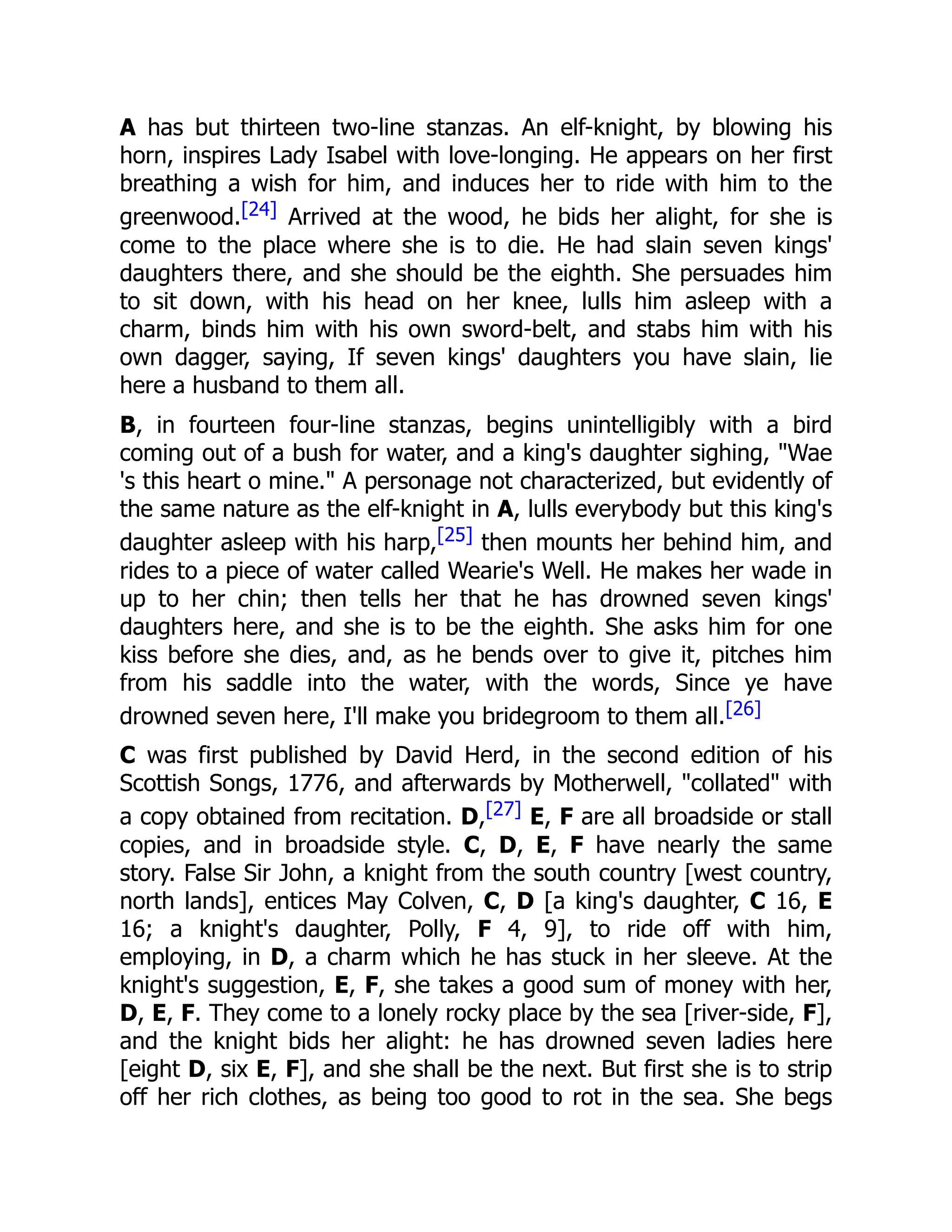 A has but thirteen two-line stanzas. An elf-knight, by blowing his
horn, inspires Lady Isabel with love-longing. He appears on her first
breathing a wish for him, and induces her to ride with him to the
greenwood.[24] Arrived at the wood, he bids her alight, for she is
come to the place where she is to die. He had slain seven kings'
daughters there, and she should be the eighth. She persuades him
to sit down, with his head on her knee, lulls him asleep with a
charm, binds him with his own sword-belt, and stabs him with his
own dagger, saying, If seven kings' daughters you have slain, lie
here a husband to them all.
B, in fourteen four-line stanzas, begins unintelligibly with a bird
coming out of a bush for water, and a king's daughter sighing, "Wae
's this heart o mine." A personage not characterized, but evidently of
the same nature as the elf-knight in A, lulls everybody but this king's
daughter asleep with his harp,[25] then mounts her behind him, and
rides to a piece of water called Wearie's Well. He makes her wade in
up to her chin; then tells her that he has drowned seven kings'
daughters here, and she is to be the eighth. She asks him for one
kiss before she dies, and, as he bends over to give it, pitches him
from his saddle into the water, with the words, Since ye have
drowned seven here, I'll make you bridegroom to them all.[26]
C was first published by David Herd, in the second edition of his
Scottish Songs, 1776, and afterwards by Motherwell, "collated" with
a copy obtained from recitation. D,[27] E, F are all broadside or stall
copies, and in broadside style. C, D, E, F have nearly the same
story. False Sir John, a knight from the south country [west country,
north lands], entices May Colven, C, D [a king's daughter, C 16, E
16; a knight's daughter, Polly, F 4, 9], to ride off with him,
employing, in D, a charm which he has stuck in her sleeve. At the
knight's suggestion, E, F, she takes a good sum of money with her,
D, E, F. They come to a lonely rocky place by the sea [river-side, F],
and the knight bids her alight: he has drowned seven ladies here
[eight D, six E, F], and she shall be the next. But first she is to strip
off her rich clothes, as being too good to rot in the sea. She begs
 