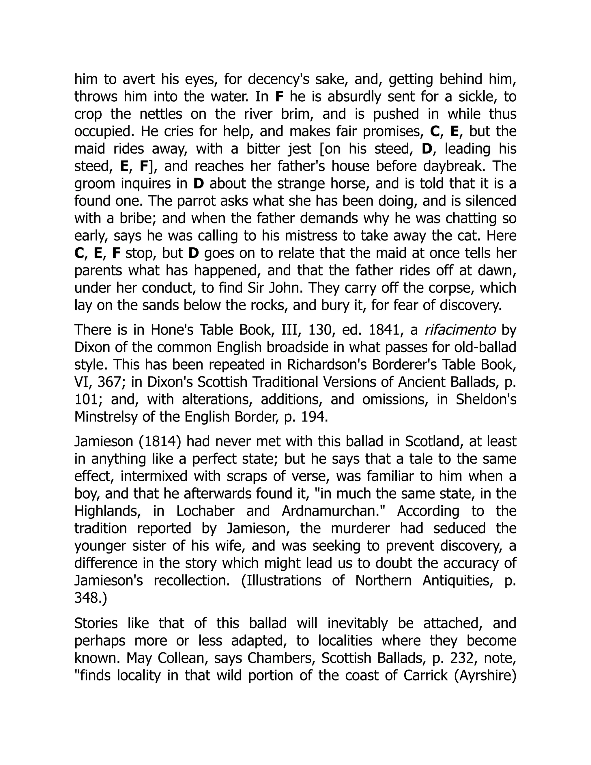 him to avert his eyes, for decency's sake, and, getting behind him,
throws him into the water. In F he is absurdly sent for a sickle, to
crop the nettles on the river brim, and is pushed in while thus
occupied. He cries for help, and makes fair promises, C, E, but the
maid rides away, with a bitter jest [on his steed, D, leading his
steed, E, F], and reaches her father's house before daybreak. The
groom inquires in D about the strange horse, and is told that it is a
found one. The parrot asks what she has been doing, and is silenced
with a bribe; and when the father demands why he was chatting so
early, says he was calling to his mistress to take away the cat. Here
C, E, F stop, but D goes on to relate that the maid at once tells her
parents what has happened, and that the father rides off at dawn,
under her conduct, to find Sir John. They carry off the corpse, which
lay on the sands below the rocks, and bury it, for fear of discovery.
There is in Hone's Table Book, III, 130, ed. 1841, a rifacimento by
Dixon of the common English broadside in what passes for old-ballad
style. This has been repeated in Richardson's Borderer's Table Book,
VI, 367; in Dixon's Scottish Traditional Versions of Ancient Ballads, p.
101; and, with alterations, additions, and omissions, in Sheldon's
Minstrelsy of the English Border, p. 194.
Jamieson (1814) had never met with this ballad in Scotland, at least
in anything like a perfect state; but he says that a tale to the same
effect, intermixed with scraps of verse, was familiar to him when a
boy, and that he afterwards found it, "in much the same state, in the
Highlands, in Lochaber and Ardnamurchan." According to the
tradition reported by Jamieson, the murderer had seduced the
younger sister of his wife, and was seeking to prevent discovery, a
difference in the story which might lead us to doubt the accuracy of
Jamieson's recollection. (Illustrations of Northern Antiquities, p.
348.)
Stories like that of this ballad will inevitably be attached, and
perhaps more or less adapted, to localities where they become
known. May Collean, says Chambers, Scottish Ballads, p. 232, note,
"finds locality in that wild portion of the coast of Carrick (Ayrshire)
 