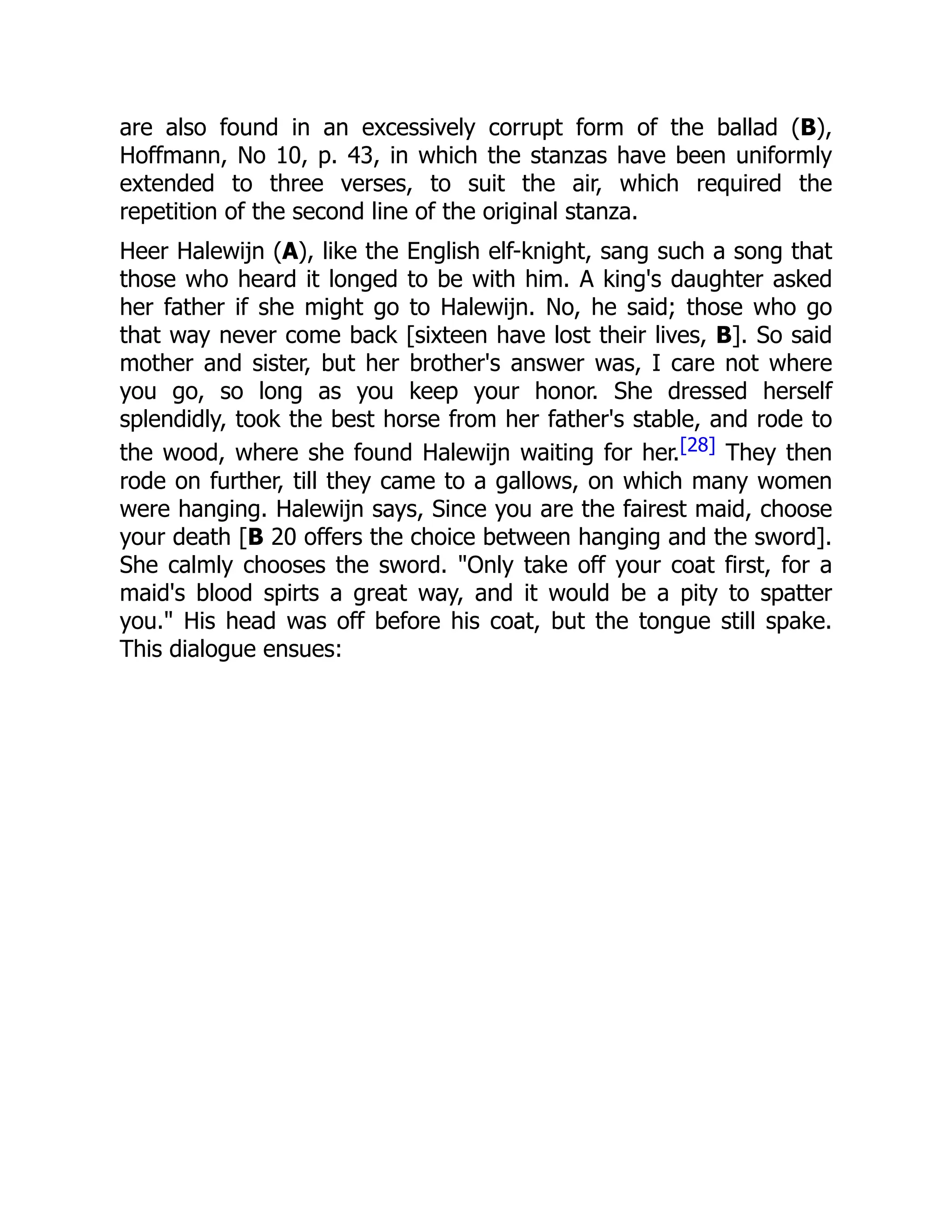 are also found in an excessively corrupt form of the ballad (B),
Hoffmann, No 10, p. 43, in which the stanzas have been uniformly
extended to three verses, to suit the air, which required the
repetition of the second line of the original stanza.
Heer Halewijn (A), like the English elf-knight, sang such a song that
those who heard it longed to be with him. A king's daughter asked
her father if she might go to Halewijn. No, he said; those who go
that way never come back [sixteen have lost their lives, B]. So said
mother and sister, but her brother's answer was, I care not where
you go, so long as you keep your honor. She dressed herself
splendidly, took the best horse from her father's stable, and rode to
the wood, where she found Halewijn waiting for her.[28] They then
rode on further, till they came to a gallows, on which many women
were hanging. Halewijn says, Since you are the fairest maid, choose
your death [B 20 offers the choice between hanging and the sword].
She calmly chooses the sword. "Only take off your coat first, for a
maid's blood spirts a great way, and it would be a pity to spatter
you." His head was off before his coat, but the tongue still spake.
This dialogue ensues:
 