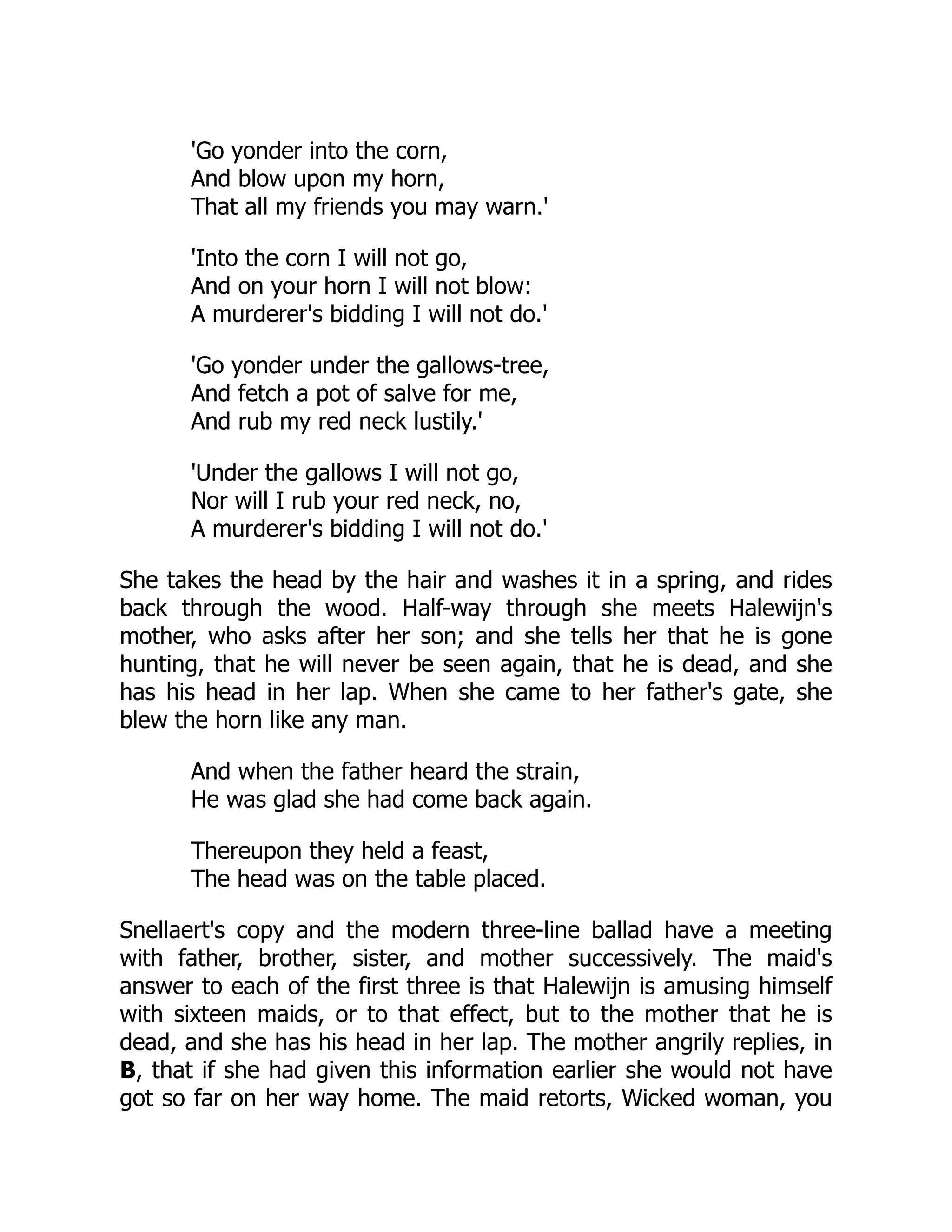 'Go yonder into the corn,
And blow upon my horn,
That all my friends you may warn.'
'Into the corn I will not go,
And on your horn I will not blow:
A murderer's bidding I will not do.'
'Go yonder under the gallows-tree,
And fetch a pot of salve for me,
And rub my red neck lustily.'
'Under the gallows I will not go,
Nor will I rub your red neck, no,
A murderer's bidding I will not do.'
She takes the head by the hair and washes it in a spring, and rides
back through the wood. Half-way through she meets Halewijn's
mother, who asks after her son; and she tells her that he is gone
hunting, that he will never be seen again, that he is dead, and she
has his head in her lap. When she came to her father's gate, she
blew the horn like any man.
And when the father heard the strain,
He was glad she had come back again.
Thereupon they held a feast,
The head was on the table placed.
Snellaert's copy and the modern three-line ballad have a meeting
with father, brother, sister, and mother successively. The maid's
answer to each of the first three is that Halewijn is amusing himself
with sixteen maids, or to that effect, but to the mother that he is
dead, and she has his head in her lap. The mother angrily replies, in
B, that if she had given this information earlier she would not have
got so far on her way home. The maid retorts, Wicked woman, you
 
