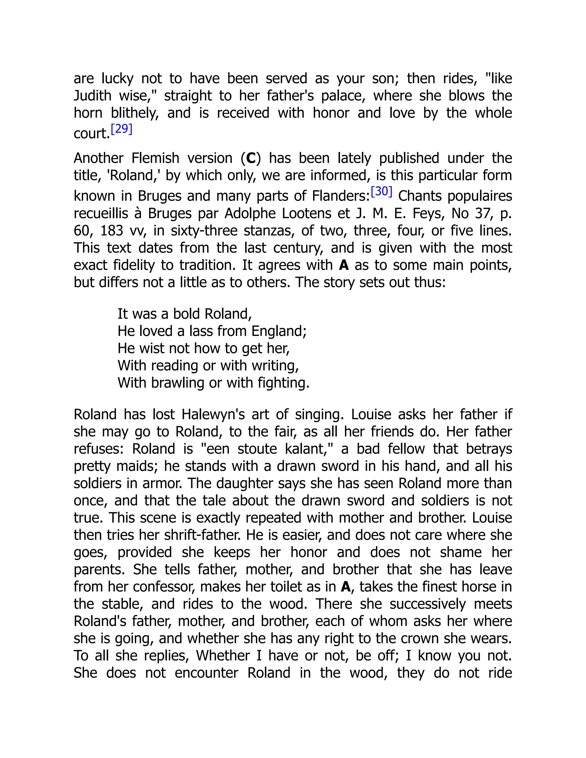 are lucky not to have been served as your son; then rides, "like
Judith wise," straight to her father's palace, where she blows the
horn blithely, and is received with honor and love by the whole
court.[29]
Another Flemish version (C) has been lately published under the
title, 'Roland,' by which only, we are informed, is this particular form
known in Bruges and many parts of Flanders:[30] Chants populaires
recueillis à Bruges par Adolphe Lootens et J. M. E. Feys, No 37, p.
60, 183 vv, in sixty-three stanzas, of two, three, four, or five lines.
This text dates from the last century, and is given with the most
exact fidelity to tradition. It agrees with A as to some main points,
but differs not a little as to others. The story sets out thus:
It was a bold Roland,
He loved a lass from England;
He wist not how to get her,
With reading or with writing,
With brawling or with fighting.
Roland has lost Halewyn's art of singing. Louise asks her father if
she may go to Roland, to the fair, as all her friends do. Her father
refuses: Roland is "een stoute kalant," a bad fellow that betrays
pretty maids; he stands with a drawn sword in his hand, and all his
soldiers in armor. The daughter says she has seen Roland more than
once, and that the tale about the drawn sword and soldiers is not
true. This scene is exactly repeated with mother and brother. Louise
then tries her shrift-father. He is easier, and does not care where she
goes, provided she keeps her honor and does not shame her
parents. She tells father, mother, and brother that she has leave
from her confessor, makes her toilet as in A, takes the finest horse in
the stable, and rides to the wood. There she successively meets
Roland's father, mother, and brother, each of whom asks her where
she is going, and whether she has any right to the crown she wears.
To all she replies, Whether I have or not, be off; I know you not.
She does not encounter Roland in the wood, they do not ride
 
