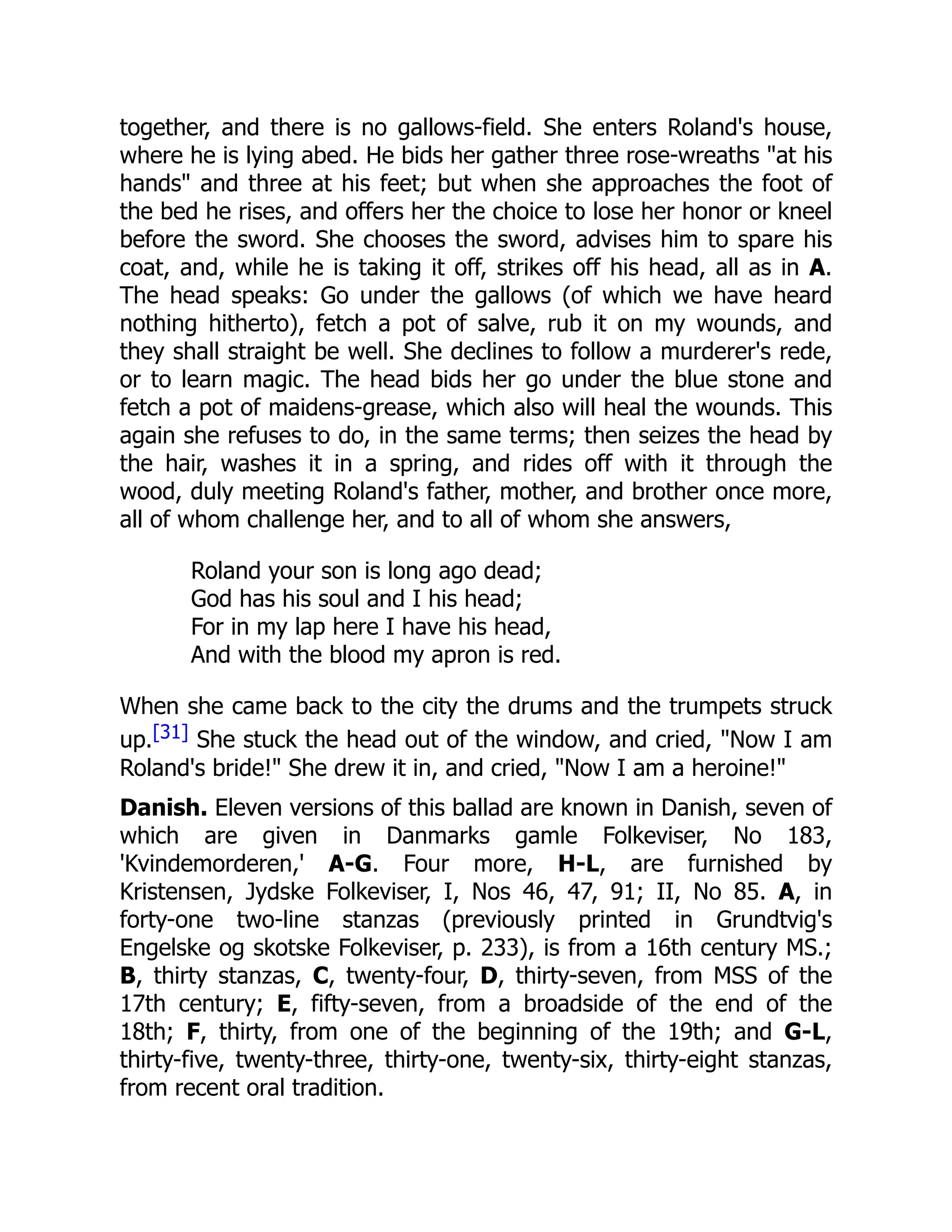 together, and there is no gallows-field. She enters Roland's house,
where he is lying abed. He bids her gather three rose-wreaths "at his
hands" and three at his feet; but when she approaches the foot of
the bed he rises, and offers her the choice to lose her honor or kneel
before the sword. She chooses the sword, advises him to spare his
coat, and, while he is taking it off, strikes off his head, all as in A.
The head speaks: Go under the gallows (of which we have heard
nothing hitherto), fetch a pot of salve, rub it on my wounds, and
they shall straight be well. She declines to follow a murderer's rede,
or to learn magic. The head bids her go under the blue stone and
fetch a pot of maidens-grease, which also will heal the wounds. This
again she refuses to do, in the same terms; then seizes the head by
the hair, washes it in a spring, and rides off with it through the
wood, duly meeting Roland's father, mother, and brother once more,
all of whom challenge her, and to all of whom she answers,
Roland your son is long ago dead;
God has his soul and I his head;
For in my lap here I have his head,
And with the blood my apron is red.
When she came back to the city the drums and the trumpets struck
up.[31] She stuck the head out of the window, and cried, "Now I am
Roland's bride!" She drew it in, and cried, "Now I am a heroine!"
Danish. Eleven versions of this ballad are known in Danish, seven of
which are given in Danmarks gamle Folkeviser, No 183,
'Kvindemorderen,' A-G. Four more, H-L, are furnished by
Kristensen, Jydske Folkeviser, I, Nos 46, 47, 91; II, No 85. A, in
forty-one two-line stanzas (previously printed in Grundtvig's
Engelske og skotske Folkeviser, p. 233), is from a 16th century MS.;
B, thirty stanzas, C, twenty-four, D, thirty-seven, from MSS of the
17th century; E, fifty-seven, from a broadside of the end of the
18th; F, thirty, from one of the beginning of the 19th; and G-L,
thirty-five, twenty-three, thirty-one, twenty-six, thirty-eight stanzas,
from recent oral tradition.
 