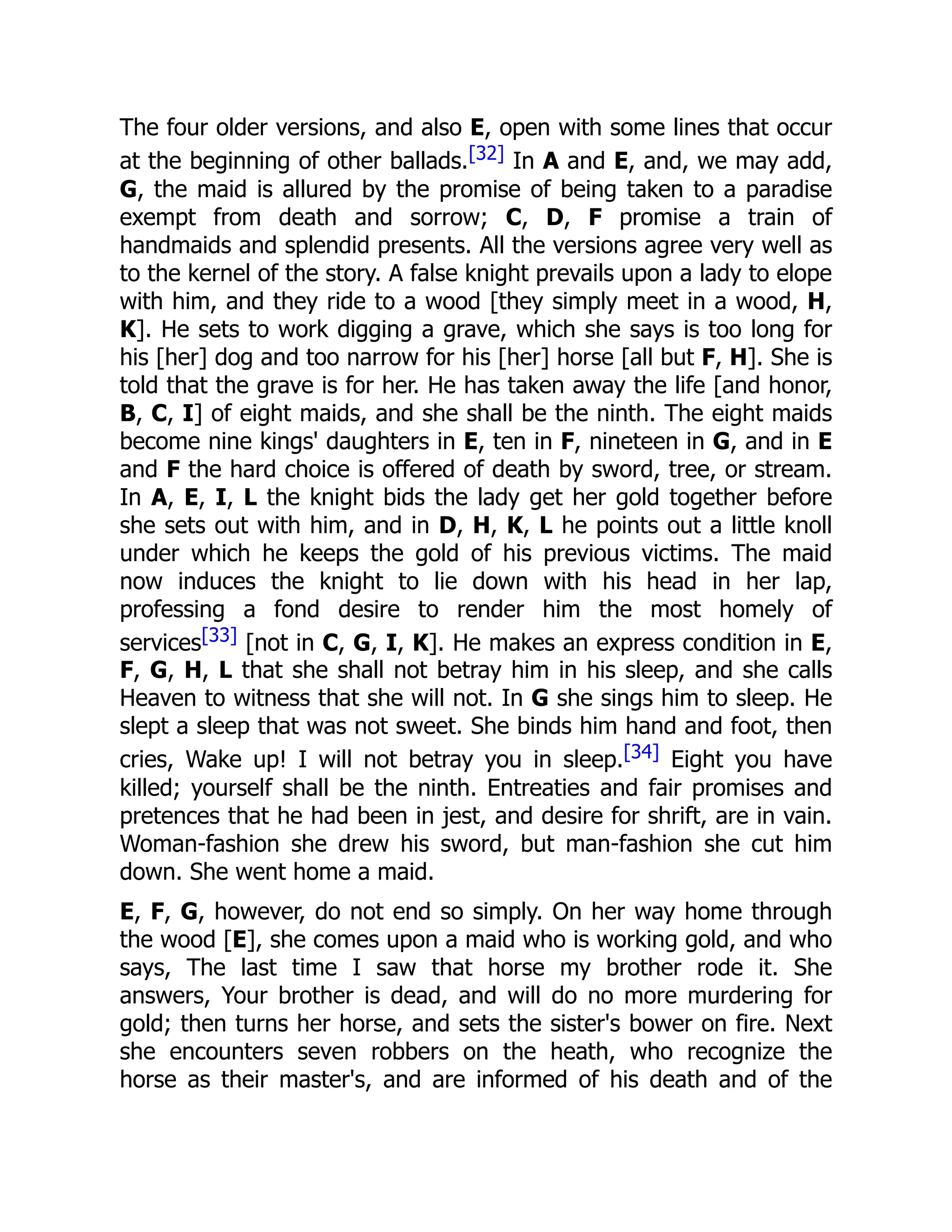 The four older versions, and also E, open with some lines that occur
at the beginning of other ballads.[32] In A and E, and, we may add,
G, the maid is allured by the promise of being taken to a paradise
exempt from death and sorrow; C, D, F promise a train of
handmaids and splendid presents. All the versions agree very well as
to the kernel of the story. A false knight prevails upon a lady to elope
with him, and they ride to a wood [they simply meet in a wood, H,
K]. He sets to work digging a grave, which she says is too long for
his [her] dog and too narrow for his [her] horse [all but F, H]. She is
told that the grave is for her. He has taken away the life [and honor,
B, C, I] of eight maids, and she shall be the ninth. The eight maids
become nine kings' daughters in E, ten in F, nineteen in G, and in E
and F the hard choice is offered of death by sword, tree, or stream.
In A, E, I, L the knight bids the lady get her gold together before
she sets out with him, and in D, H, K, L he points out a little knoll
under which he keeps the gold of his previous victims. The maid
now induces the knight to lie down with his head in her lap,
professing a fond desire to render him the most homely of
services[33] [not in C, G, I, K]. He makes an express condition in E,
F, G, H, L that she shall not betray him in his sleep, and she calls
Heaven to witness that she will not. In G she sings him to sleep. He
slept a sleep that was not sweet. She binds him hand and foot, then
cries, Wake up! I will not betray you in sleep.[34] Eight you have
killed; yourself shall be the ninth. Entreaties and fair promises and
pretences that he had been in jest, and desire for shrift, are in vain.
Woman-fashion she drew his sword, but man-fashion she cut him
down. She went home a maid.
E, F, G, however, do not end so simply. On her way home through
the wood [E], she comes upon a maid who is working gold, and who
says, The last time I saw that horse my brother rode it. She
answers, Your brother is dead, and will do no more murdering for
gold; then turns her horse, and sets the sister's bower on fire. Next
she encounters seven robbers on the heath, who recognize the
horse as their master's, and are informed of his death and of the
 