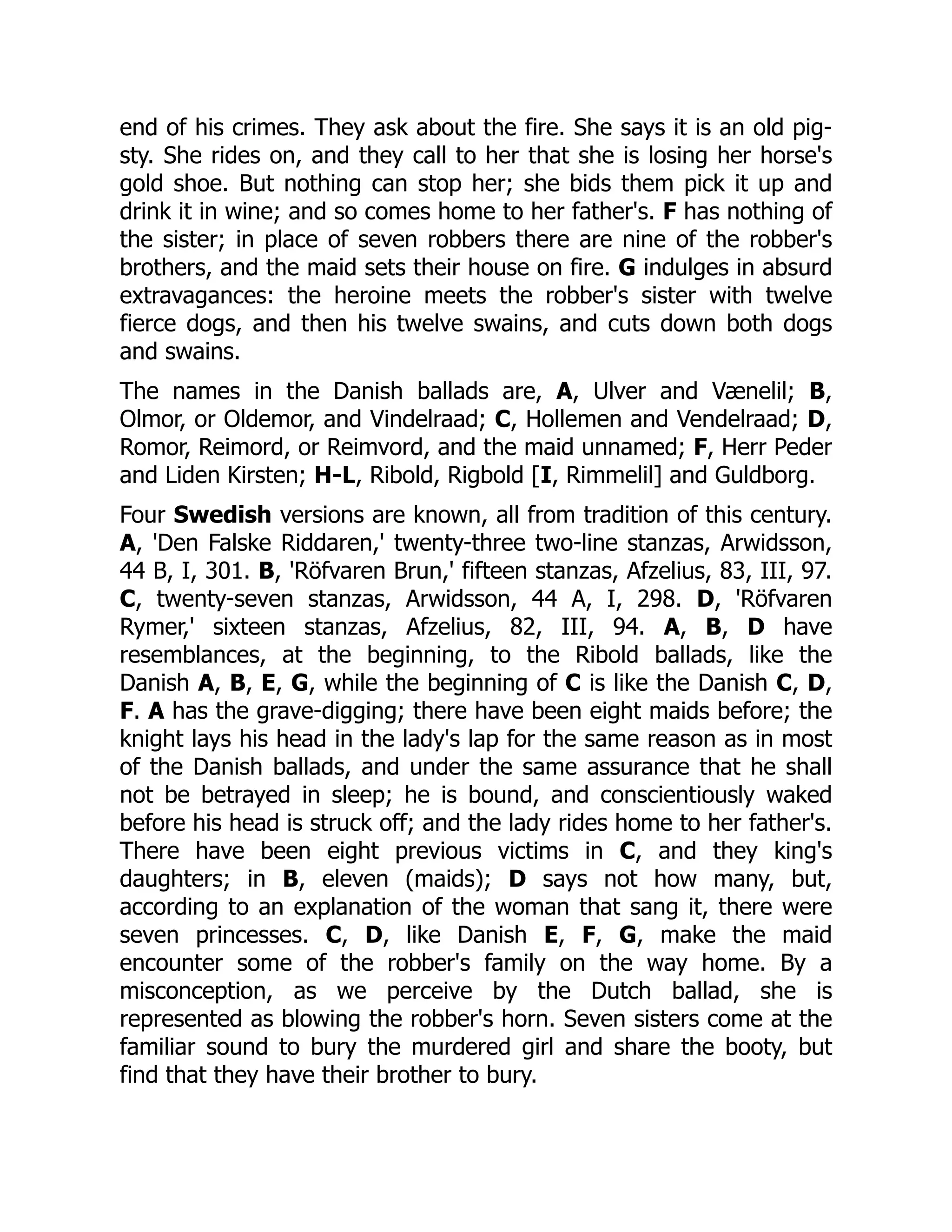 end of his crimes. They ask about the fire. She says it is an old pig-
sty. She rides on, and they call to her that she is losing her horse's
gold shoe. But nothing can stop her; she bids them pick it up and
drink it in wine; and so comes home to her father's. F has nothing of
the sister; in place of seven robbers there are nine of the robber's
brothers, and the maid sets their house on fire. G indulges in absurd
extravagances: the heroine meets the robber's sister with twelve
fierce dogs, and then his twelve swains, and cuts down both dogs
and swains.
The names in the Danish ballads are, A, Ulver and Vænelil; B,
Olmor, or Oldemor, and Vindelraad; C, Hollemen and Vendelraad; D,
Romor, Reimord, or Reimvord, and the maid unnamed; F, Herr Peder
and Liden Kirsten; H-L, Ribold, Rigbold [I, Rimmelil] and Guldborg.
Four Swedish versions are known, all from tradition of this century.
A, 'Den Falske Riddaren,' twenty-three two-line stanzas, Arwidsson,
44 B, I, 301. B, 'Röfvaren Brun,' fifteen stanzas, Afzelius, 83, III, 97.
C, twenty-seven stanzas, Arwidsson, 44 A, I, 298. D, 'Röfvaren
Rymer,' sixteen stanzas, Afzelius, 82, III, 94. A, B, D have
resemblances, at the beginning, to the Ribold ballads, like the
Danish A, B, E, G, while the beginning of C is like the Danish C, D,
F. A has the grave-digging; there have been eight maids before; the
knight lays his head in the lady's lap for the same reason as in most
of the Danish ballads, and under the same assurance that he shall
not be betrayed in sleep; he is bound, and conscientiously waked
before his head is struck off; and the lady rides home to her father's.
There have been eight previous victims in C, and they king's
daughters; in B, eleven (maids); D says not how many, but,
according to an explanation of the woman that sang it, there were
seven princesses. C, D, like Danish E, F, G, make the maid
encounter some of the robber's family on the way home. By a
misconception, as we perceive by the Dutch ballad, she is
represented as blowing the robber's horn. Seven sisters come at the
familiar sound to bury the murdered girl and share the booty, but
find that they have their brother to bury.
 