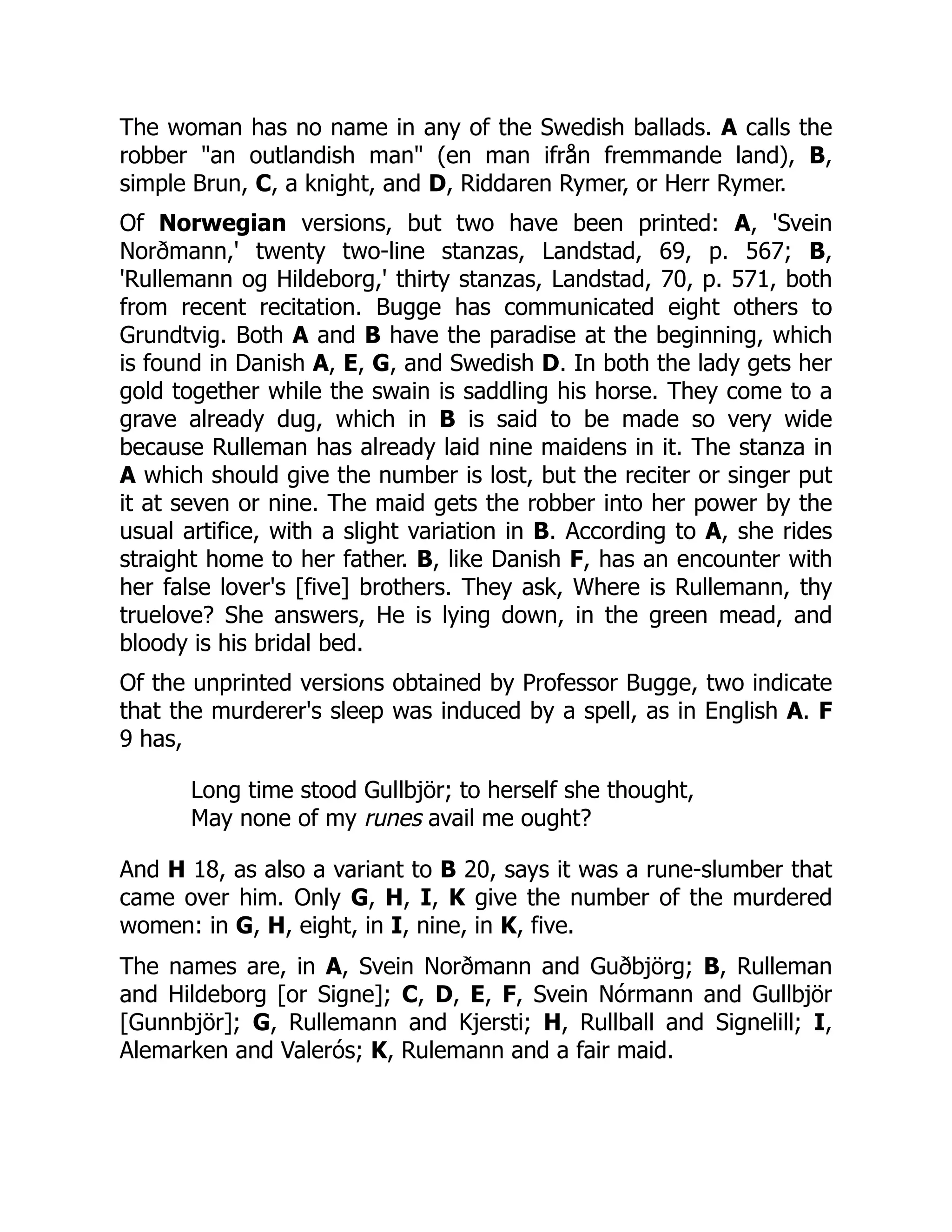 The woman has no name in any of the Swedish ballads. A calls the
robber "an outlandish man" (en man ifrån fremmande land), B,
simple Brun, C, a knight, and D, Riddaren Rymer, or Herr Rymer.
Of Norwegian versions, but two have been printed: A, 'Svein
Norðmann,' twenty two-line stanzas, Landstad, 69, p. 567; B,
'Rullemann og Hildeborg,' thirty stanzas, Landstad, 70, p. 571, both
from recent recitation. Bugge has communicated eight others to
Grundtvig. Both A and B have the paradise at the beginning, which
is found in Danish A, E, G, and Swedish D. In both the lady gets her
gold together while the swain is saddling his horse. They come to a
grave already dug, which in B is said to be made so very wide
because Rulleman has already laid nine maidens in it. The stanza in
A which should give the number is lost, but the reciter or singer put
it at seven or nine. The maid gets the robber into her power by the
usual artifice, with a slight variation in B. According to A, she rides
straight home to her father. B, like Danish F, has an encounter with
her false lover's [five] brothers. They ask, Where is Rullemann, thy
truelove? She answers, He is lying down, in the green mead, and
bloody is his bridal bed.
Of the unprinted versions obtained by Professor Bugge, two indicate
that the murderer's sleep was induced by a spell, as in English A. F
9 has,
Long time stood Gullbjör; to herself she thought,
May none of my runes avail me ought?
And H 18, as also a variant to B 20, says it was a rune-slumber that
came over him. Only G, H, I, K give the number of the murdered
women: in G, H, eight, in I, nine, in K, five.
The names are, in A, Svein Norðmann and Guðbjörg; B, Rulleman
and Hildeborg [or Signe]; C, D, E, F, Svein Nórmann and Gullbjör
[Gunnbjör]; G, Rullemann and Kjersti; H, Rullball and Signelill; I,
Alemarken and Valerós; K, Rulemann and a fair maid.
 