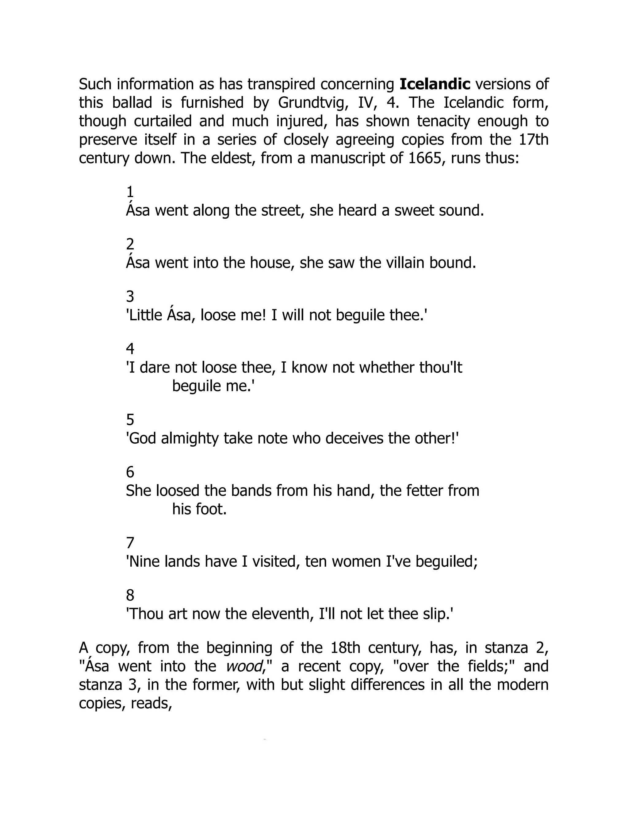 Such information as has transpired concerning Icelandic versions of
this ballad is furnished by Grundtvig, IV, 4. The Icelandic form,
though curtailed and much injured, has shown tenacity enough to
preserve itself in a series of closely agreeing copies from the 17th
century down. The eldest, from a manuscript of 1665, runs thus:
1
Ása went along the street, she heard a sweet sound.
2
Ása went into the house, she saw the villain bound.
3
'Little Ása, loose me! I will not beguile thee.'
4
'I dare not loose thee, I know not whether thou'lt
beguile me.'
5
'God almighty take note who deceives the other!'
6
She loosed the bands from his hand, the fetter from
his foot.
7
'Nine lands have I visited, ten women I've beguiled;
8
'Thou art now the eleventh, I'll not let thee slip.'
A copy, from the beginning of the 18th century, has, in stanza 2,
"Ása went into the wood," a recent copy, "over the fields;" and
stanza 3, in the former, with but slight differences in all the modern
copies, reads,
Á
 