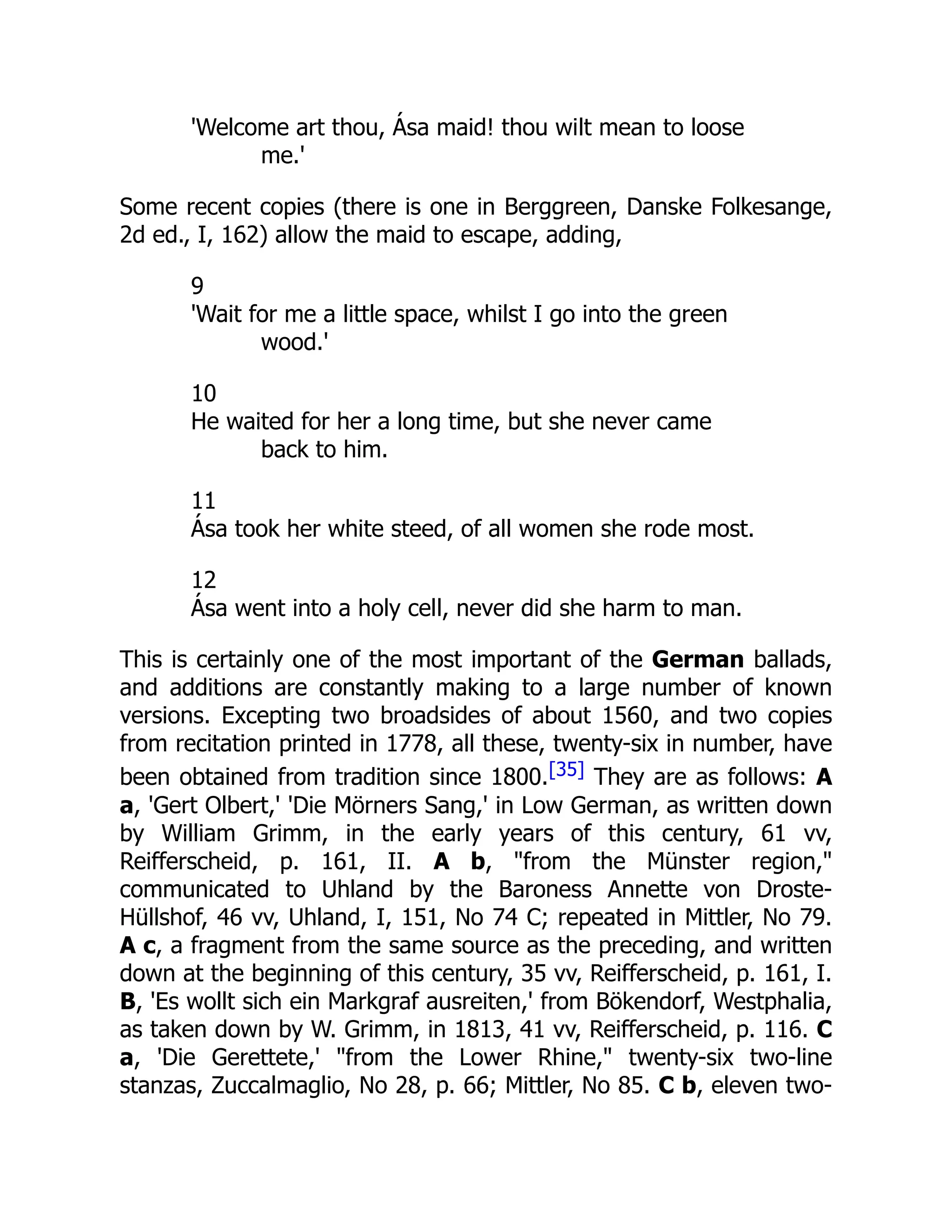 'Welcome art thou, Ása maid! thou wilt mean to loose
me.'
Some recent copies (there is one in Berggreen, Danske Folkesange,
2d ed., I, 162) allow the maid to escape, adding,
9
'Wait for me a little space, whilst I go into the green
wood.'
10
He waited for her a long time, but she never came
back to him.
11
Ása took her white steed, of all women she rode most.
12
Ása went into a holy cell, never did she harm to man.
This is certainly one of the most important of the German ballads,
and additions are constantly making to a large number of known
versions. Excepting two broadsides of about 1560, and two copies
from recitation printed in 1778, all these, twenty-six in number, have
been obtained from tradition since 1800.[35] They are as follows: A
a, 'Gert Olbert,' 'Die Mörners Sang,' in Low German, as written down
by William Grimm, in the early years of this century, 61 vv,
Reifferscheid, p. 161, II. A b, "from the Münster region,"
communicated to Uhland by the Baroness Annette von Droste-
Hüllshof, 46 vv, Uhland, I, 151, No 74 C; repeated in Mittler, No 79.
A c, a fragment from the same source as the preceding, and written
down at the beginning of this century, 35 vv, Reifferscheid, p. 161, I.
B, 'Es wollt sich ein Markgraf ausreiten,' from Bökendorf, Westphalia,
as taken down by W. Grimm, in 1813, 41 vv, Reifferscheid, p. 116. C
a, 'Die Gerettete,' "from the Lower Rhine," twenty-six two-line
stanzas, Zuccalmaglio, No 28, p. 66; Mittler, No 85. C b, eleven two-
 