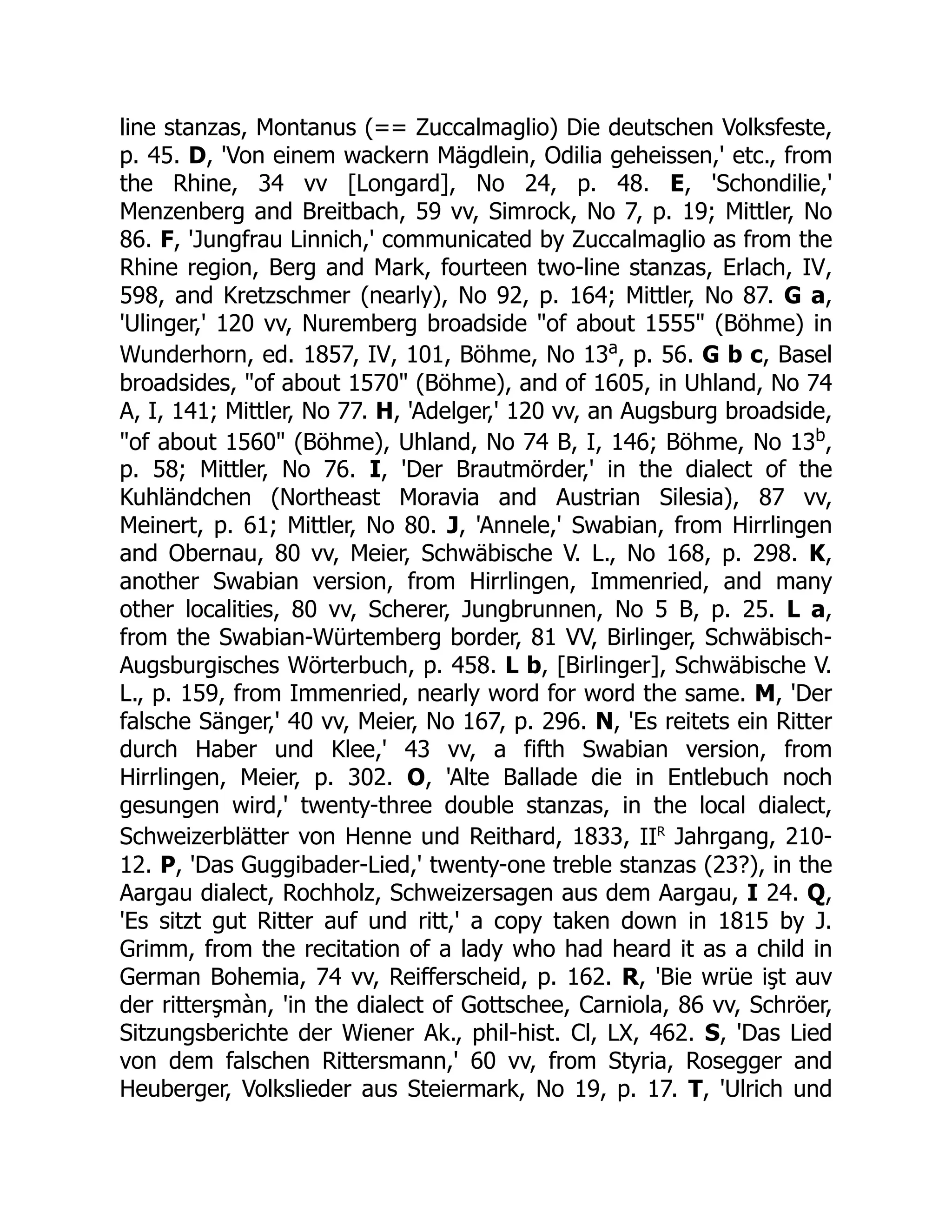 line stanzas, Montanus (== Zuccalmaglio) Die deutschen Volksfeste,
p. 45. D, 'Von einem wackern Mägdlein, Odilia geheissen,' etc., from
the Rhine, 34 vv [Longard], No 24, p. 48. E, 'Schondilie,'
Menzenberg and Breitbach, 59 vv, Simrock, No 7, p. 19; Mittler, No
86. F, 'Jungfrau Linnich,' communicated by Zuccalmaglio as from the
Rhine region, Berg and Mark, fourteen two-line stanzas, Erlach, IV,
598, and Kretzschmer (nearly), No 92, p. 164; Mittler, No 87. G a,
'Ulinger,' 120 vv, Nuremberg broadside "of about 1555" (Böhme) in
Wunderhorn, ed. 1857, IV, 101, Böhme, No 13a
, p. 56. G b c, Basel
broadsides, "of about 1570" (Böhme), and of 1605, in Uhland, No 74
A, I, 141; Mittler, No 77. H, 'Adelger,' 120 vv, an Augsburg broadside,
"of about 1560" (Böhme), Uhland, No 74 B, I, 146; Böhme, No 13b
,
p. 58; Mittler, No 76. I, 'Der Brautmörder,' in the dialect of the
Kuhländchen (Northeast Moravia and Austrian Silesia), 87 vv,
Meinert, p. 61; Mittler, No 80. J, 'Annele,' Swabian, from Hirrlingen
and Obernau, 80 vv, Meier, Schwäbische V. L., No 168, p. 298. K,
another Swabian version, from Hirrlingen, Immenried, and many
other localities, 80 vv, Scherer, Jungbrunnen, No 5 B, p. 25. L a,
from the Swabian-Würtemberg border, 81 VV, Birlinger, Schwäbisch-
Augsburgisches Wörterbuch, p. 458. L b, [Birlinger], Schwäbische V.
L., p. 159, from Immenried, nearly word for word the same. M, 'Der
falsche Sänger,' 40 vv, Meier, No 167, p. 296. N, 'Es reitets ein Ritter
durch Haber und Klee,' 43 vv, a fifth Swabian version, from
Hirrlingen, Meier, p. 302. O, 'Alte Ballade die in Entlebuch noch
gesungen wird,' twenty-three double stanzas, in the local dialect,
Schweizerblätter von Henne und Reithard, 1833, IIr
Jahrgang, 210-
12. P, 'Das Guggibader-Lied,' twenty-one treble stanzas (23?), in the
Aargau dialect, Rochholz, Schweizersagen aus dem Aargau, I 24. Q,
'Es sitzt gut Ritter auf und ritt,' a copy taken down in 1815 by J.
Grimm, from the recitation of a lady who had heard it as a child in
German Bohemia, 74 vv, Reifferscheid, p. 162. R, 'Bie wrüe işt auv
der ritterşmàn, 'in the dialect of Gottschee, Carniola, 86 vv, Schröer,
Sitzungsberichte der Wiener Ak., phil-hist. Cl, LX, 462. S, 'Das Lied
von dem falschen Rittersmann,' 60 vv, from Styria, Rosegger and
Heuberger, Volkslieder aus Steiermark, No 19, p. 17. T, 'Ulrich und
 