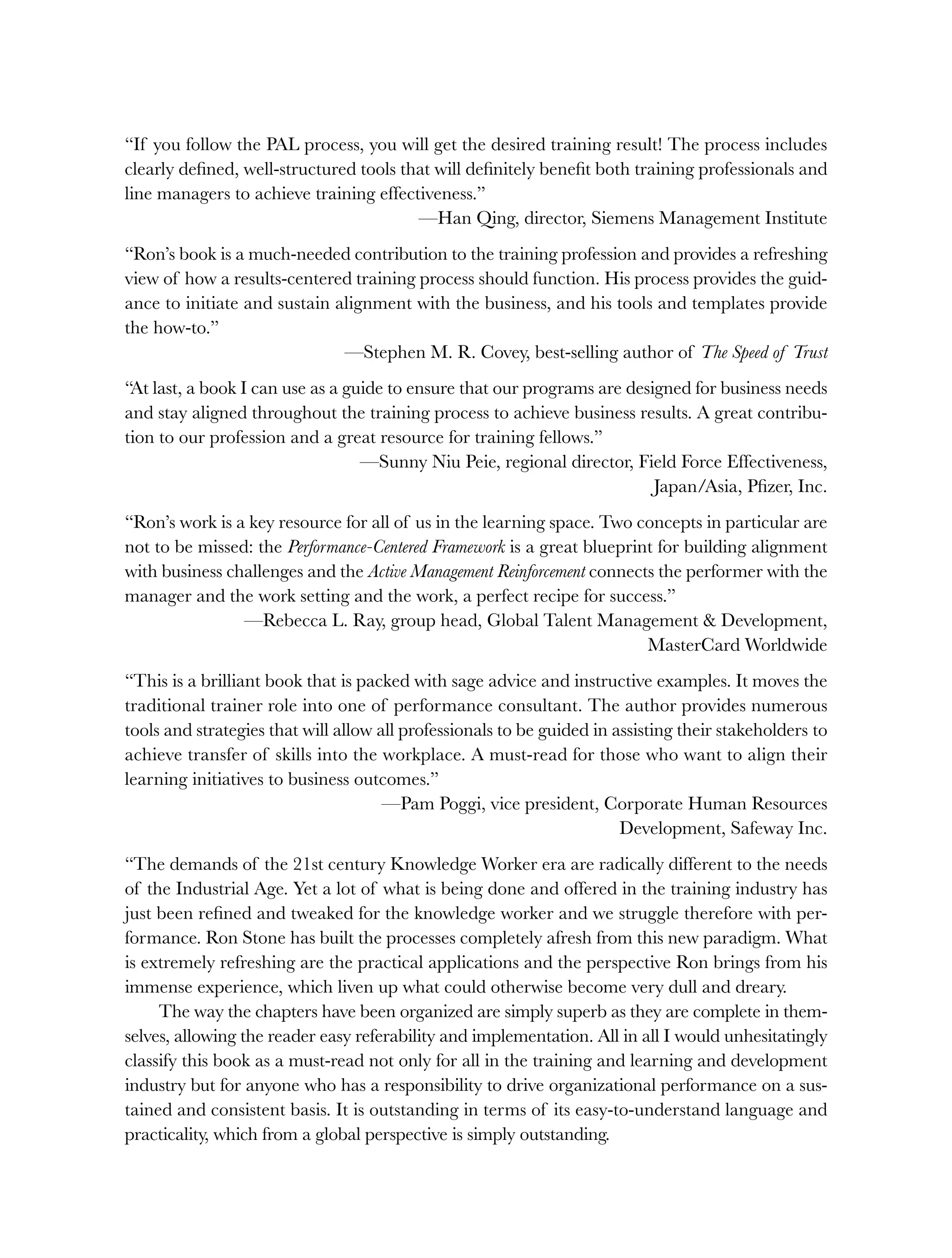 “If you follow the PAL process, you will get the desired training result! The process includes
clearly defined, well-structured tools that will definitely benefit both training professionals and
line managers to achieve training effectiveness.”
—Han Qing, director, Siemens Management Institute
“Ron’s book is a much-needed contribution to the training profession and provides a refreshing
view of how a results-centered training process should function. His process provides the guid-
ance to initiate and sustain alignment with the business, and his tools and templates provide
the how-to.”
—Stephen M. R. Covey, best-selling author of The Speed of Trust
“At last, a book I can use as a guide to ensure that our programs are designed for business needs
and stay aligned throughout the training process to achieve business results. A great contribu-
tion to our profession and a great resource for training fellows.”
—Sunny Niu Peie, regional director, Field Force Effectiveness,
Japan/Asia, Pfizer, Inc.
“Ron’s work is a key resource for all of us in the learning space. Two concepts in particular are
not to be missed: the Performance-Centered Framework is a great blueprint for building alignment
with business challenges and the Active Management Reinforcement connects the performer with the
manager and the work setting and the work, a perfect recipe for success.”
—Rebecca L. Ray, group head, Global Talent Management & Development,
MasterCard Worldwide
“This is a brilliant book that is packed with sage advice and instructive examples. It moves the
traditional trainer role into one of performance consultant. The author provides numerous
tools and strategies that will allow all professionals to be guided in assisting their stakeholders to
achieve transfer of skills into the workplace. A must-read for those who want to align their
learning initiatives to business outcomes.”
—Pam Poggi, vice president, Corporate Human Resources
Development, Safeway Inc.
“The demands of the 21st century Knowledge Worker era are radically different to the needs
of the Industrial Age. Yet a lot of what is being done and offered in the training industry has
just been refined and tweaked for the knowledge worker and we struggle therefore with per-
formance. Ron Stone has built the processes completely afresh from this new paradigm. What
is extremely refreshing are the practical applications and the perspective Ron brings from his
immense experience, which liven up what could otherwise become very dull and dreary.
The way the chapters have been organized are simply superb as they are complete in them-
selves, allowing the reader easy referability and implementation. All in all I would unhesitatingly
classify this book as a must-read not only for all in the training and learning and development
industry but for anyone who has a responsibility to drive organizational performance on a sus-
tained and consistent basis. It is outstanding in terms of its easy-to-understand language and
practicality, which from a global perspective is simply outstanding.
ffirs.indd i
ffirs.indd i 8/22/08 5:27:26 PM
8/22/08 5:27:26 PM
 
